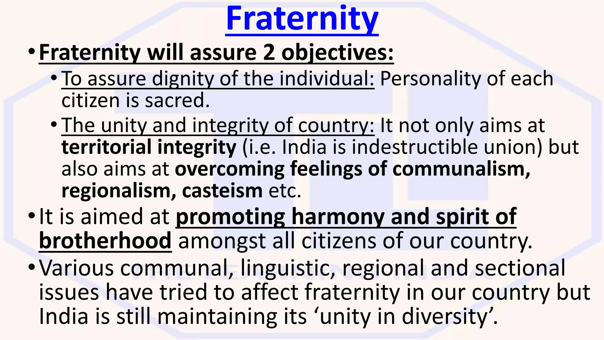 Fraternity
•Fraternity will assure 2 objectives:
• To assure dignity of the individual: Personality of each
citizen is sacred.
• The unity and integrity of country: It not only aims at
territorial integrity (i.e. India is indestructible union) but
also aims at overcoming feelings of communalism,
regionalism, casteism etc.
•It is aimed at promoting harmony and spirit of
brotherhood amongst all citizens of our country.
•Various communal, linguistic, regional and sectional
issues have tried to affect fraternity in our country but
India is still maintaining its ‘unity in diversity’.
 