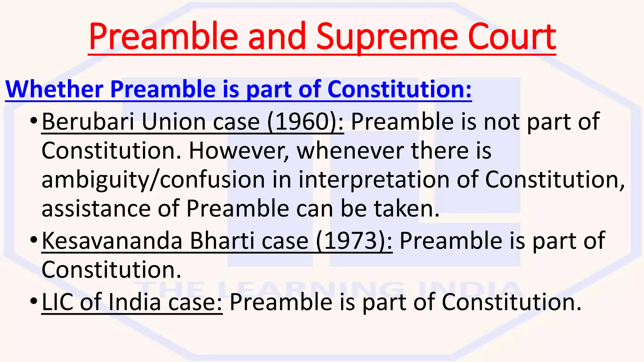 Preamble and Supreme Court
Whether Preamble is part of Constitution:
•Berubari Union case (1960): Preamble is not part of
Constitution. However, whenever there is
ambiguity/confusion in interpretation of Constitution,
assistance of Preamble can be taken.
•Kesavananda Bharti case (1973): Preamble is part of
Constitution.
•LIC of India case: Preamble is part of Constitution.
 