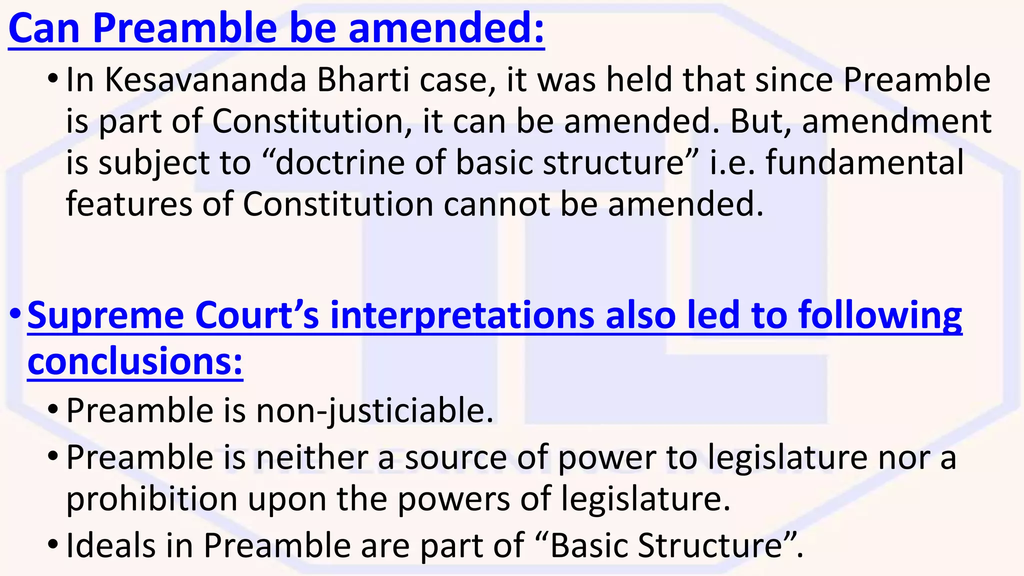Can Preamble be amended:
•In Kesavananda Bharti case, it was held that since Preamble
is part of Constitution, it can be amended. But, amendment
is subject to “doctrine of basic structure” i.e. fundamental
features of Constitution cannot be amended.
•Supreme Court’s interpretations also led to following
conclusions:
•Preamble is non-justiciable.
•Preamble is neither a source of power to legislature nor a
prohibition upon the powers of legislature.
•Ideals in Preamble are part of “Basic Structure”.
 