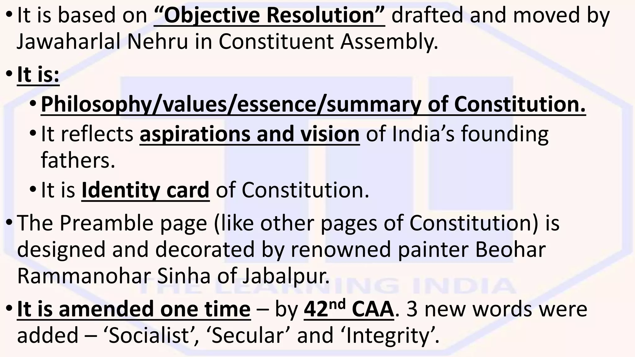•It is based on “Objective Resolution” drafted and moved by
Jawaharlal Nehru in Constituent Assembly.
•It is:
•Philosophy/values/essence/summary of Constitution.
•It reflects aspirations and vision of India’s founding
fathers.
•It is Identity card of Constitution.
•The Preamble page (like other pages of Constitution) is
designed and decorated by renowned painter Beohar
Rammanohar Sinha of Jabalpur.
•It is amended one time – by 42nd CAA. 3 new words were
added – ‘Socialist’, ‘Secular’ and ‘Integrity’.
 