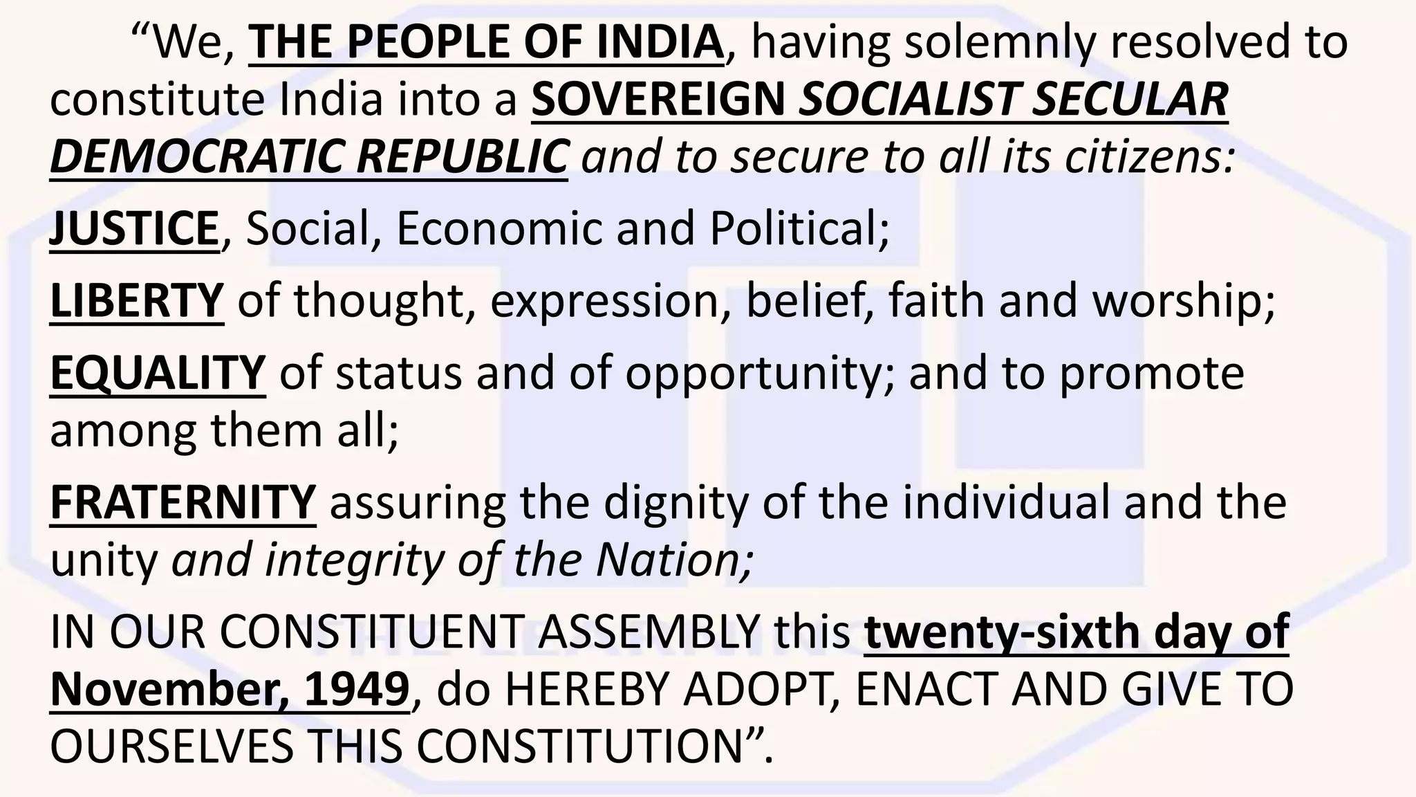 “We, THE PEOPLE OF INDIA, having solemnly resolved to
constitute India into a SOVEREIGN SOCIALIST SECULAR
DEMOCRATIC REPUBLIC and to secure to all its citizens:
JUSTICE, Social, Economic and Political;
LIBERTY of thought, expression, belief, faith and worship;
EQUALITY of status and of opportunity; and to promote
among them all;
FRATERNITY assuring the dignity of the individual and the
unity and integrity of the Nation;
IN OUR CONSTITUENT ASSEMBLY this twenty-sixth day of
November, 1949, do HEREBY ADOPT, ENACT AND GIVE TO
OURSELVES THIS CONSTITUTION”.
 