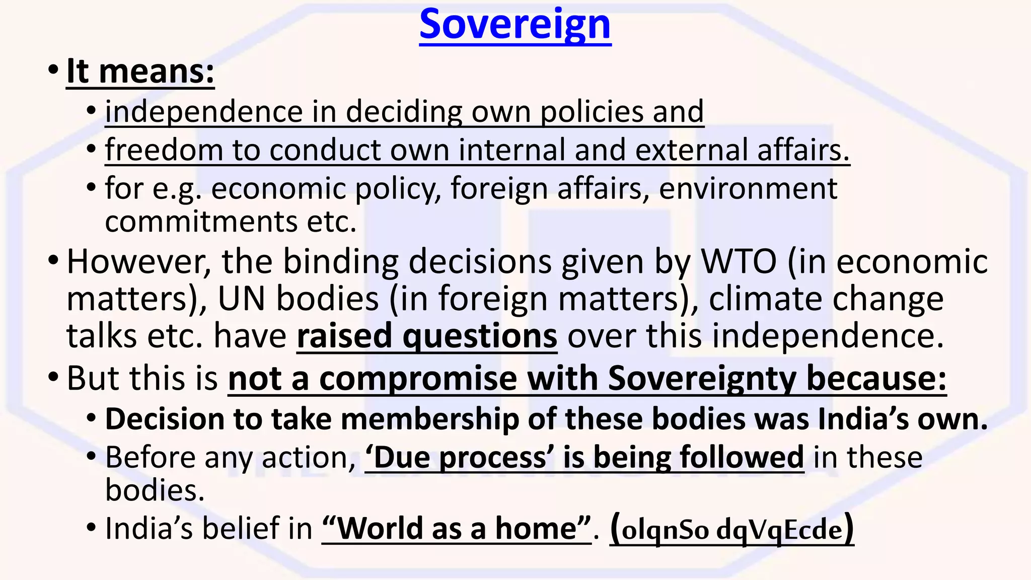 Sovereign
•It means:
• independence in deciding own policies and
• freedom to conduct own internal and external affairs.
• for e.g. economic policy, foreign affairs, environment
commitments etc.
•However, the binding decisions given by WTO (in economic
matters), UN bodies (in foreign matters), climate change
talks etc. have raised questions over this independence.
•But this is not a compromise with Sovereignty because:
• Decision to take membership of these bodies was India’s own.
• Before any action, ‘Due process’ is being followed in these
bodies.
• India’s belief in “World as a home”. (olqnSo dqVqEcde)
 