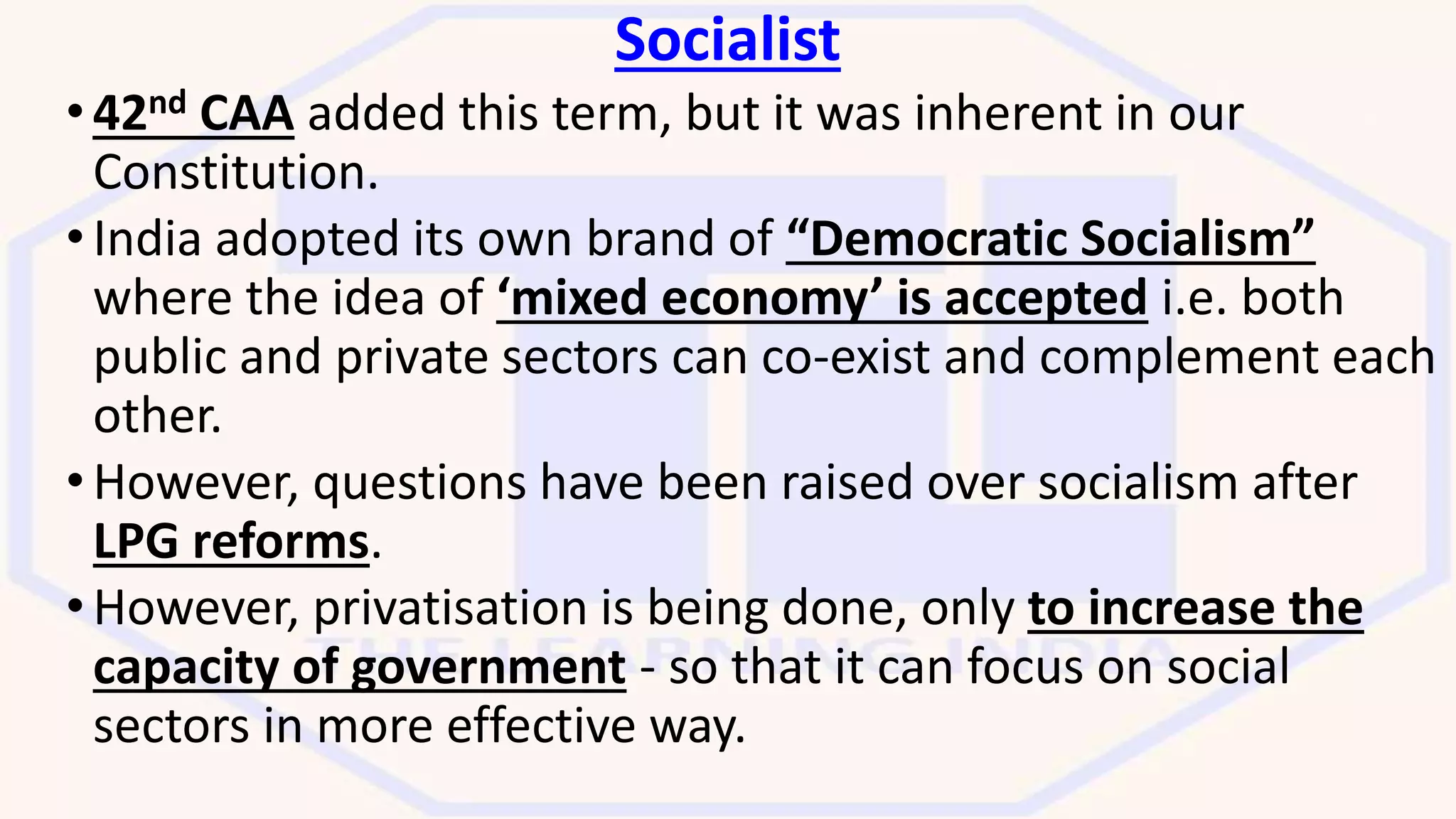 Socialist
•42nd CAA added this term, but it was inherent in our
Constitution.
•India adopted its own brand of “Democratic Socialism”
where the idea of ‘mixed economy’ is accepted i.e. both
public and private sectors can co-exist and complement each
other.
•However, questions have been raised over socialism after
LPG reforms.
•However, privatisation is being done, only to increase the
capacity of government - so that it can focus on social
sectors in more effective way.
 
