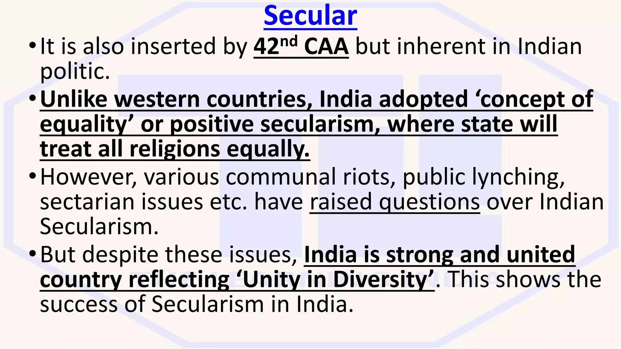 Secular
•It is also inserted by 42nd CAA but inherent in Indian
politic.
•Unlike western countries, India adopted ‘concept of
equality’ or positive secularism, where state will
treat all religions equally.
•However, various communal riots, public lynching,
sectarian issues etc. have raised questions over Indian
Secularism.
•But despite these issues, India is strong and united
country reflecting ‘Unity in Diversity’. This shows the
success of Secularism in India.
 