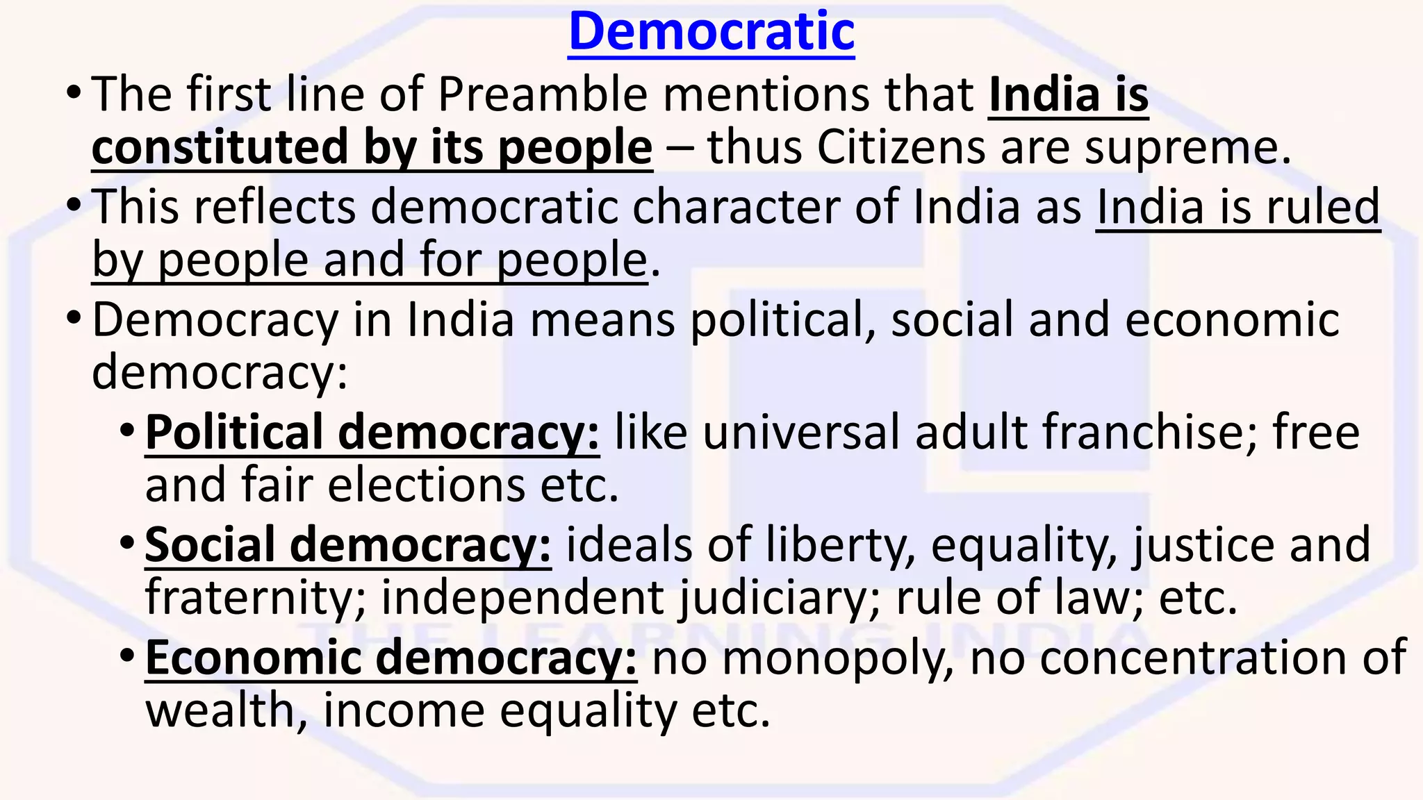 Democratic
•The first line of Preamble mentions that India is
constituted by its people – thus Citizens are supreme.
•This reflects democratic character of India as India is ruled
by people and for people.
•Democracy in India means political, social and economic
democracy:
•Political democracy: like universal adult franchise; free
and fair elections etc.
•Social democracy: ideals of liberty, equality, justice and
fraternity; independent judiciary; rule of law; etc.
•Economic democracy: no monopoly, no concentration of
wealth, income equality etc.
 