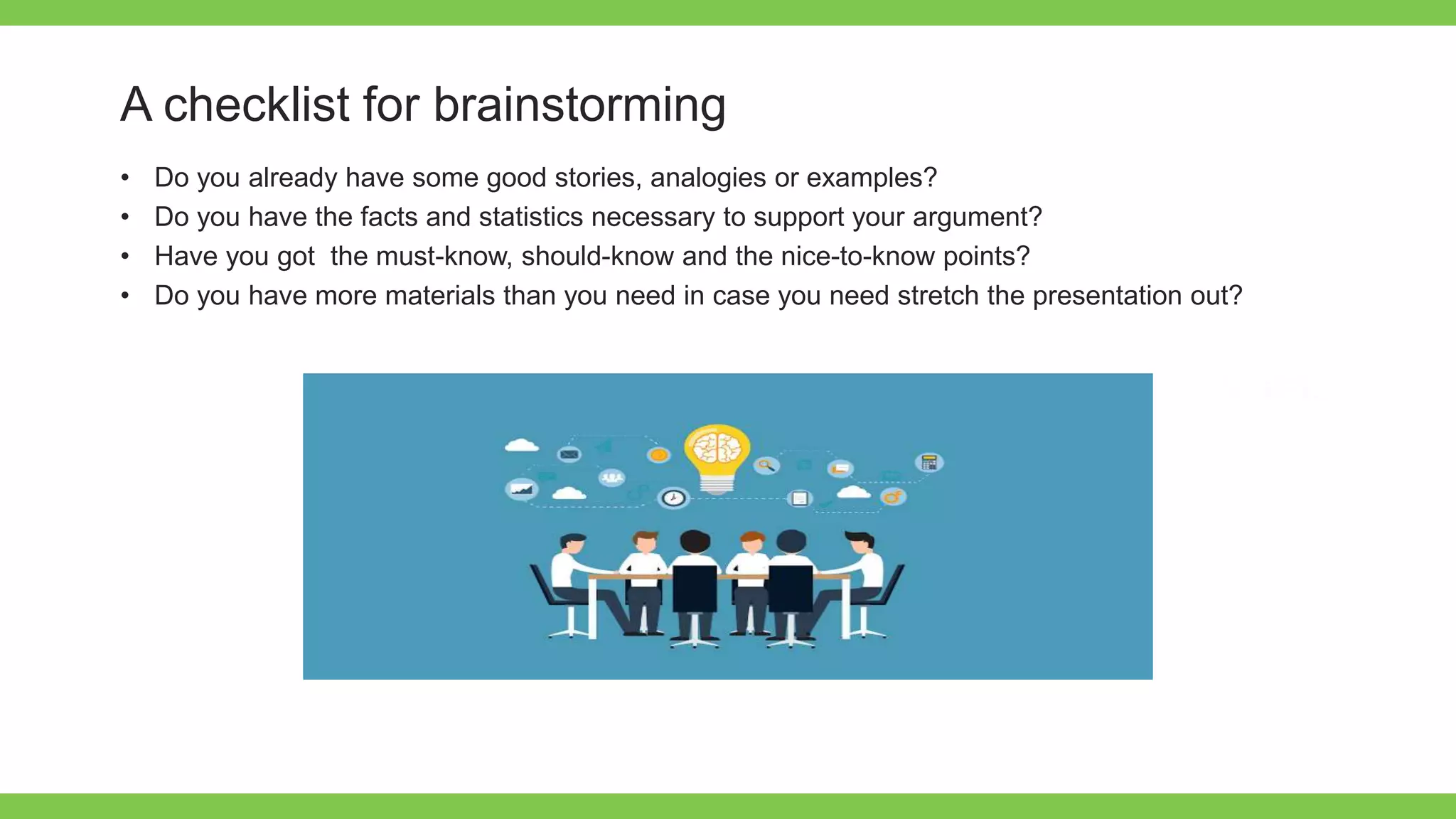 Add Text
Get a modern
PowerPoint
Presentation that is
beautifully designed.
A checklist for brainstorming
• Do you already have some good stories, analogies or examples?
• Do you have the facts and statistics necessary to support your argument?
• Have you got the must-know, should-know and the nice-to-know points?
• Do you have more materials than you need in case you need stretch the presentation out?
 
