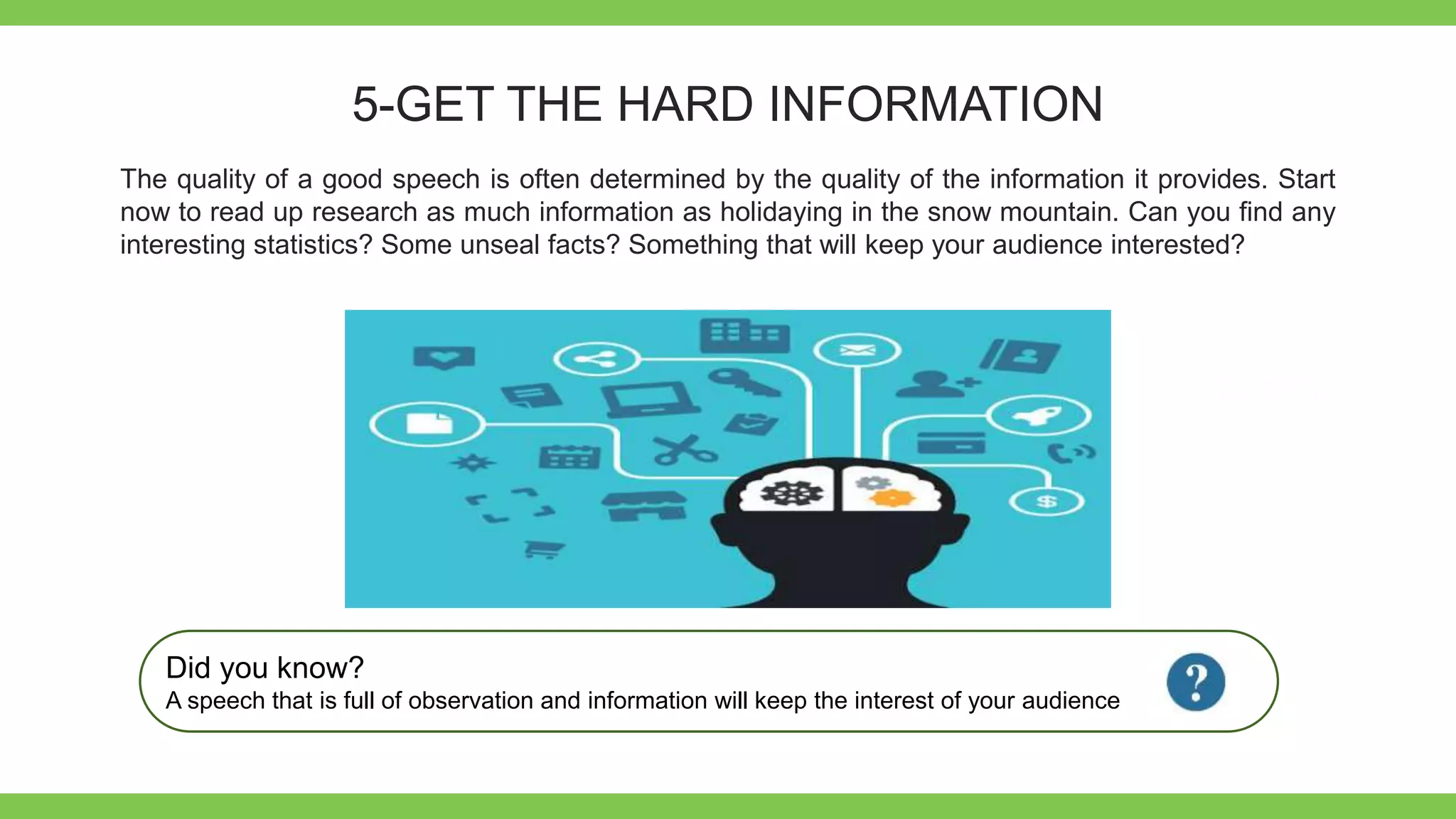 Add Text
Get a modern
PowerPoint
Presentation that is
beautifully designed.
5-GET THE HARD INFORMATION
The quality of a good speech is often determined by the quality of the information it provides. Start
now to read up research as much information as holidaying in the snow mountain. Can you find any
interesting statistics? Some unseal facts? Something that will keep your audience interested?
Did you know?
A speech that is full of observation and information will keep the interest of your audience
 