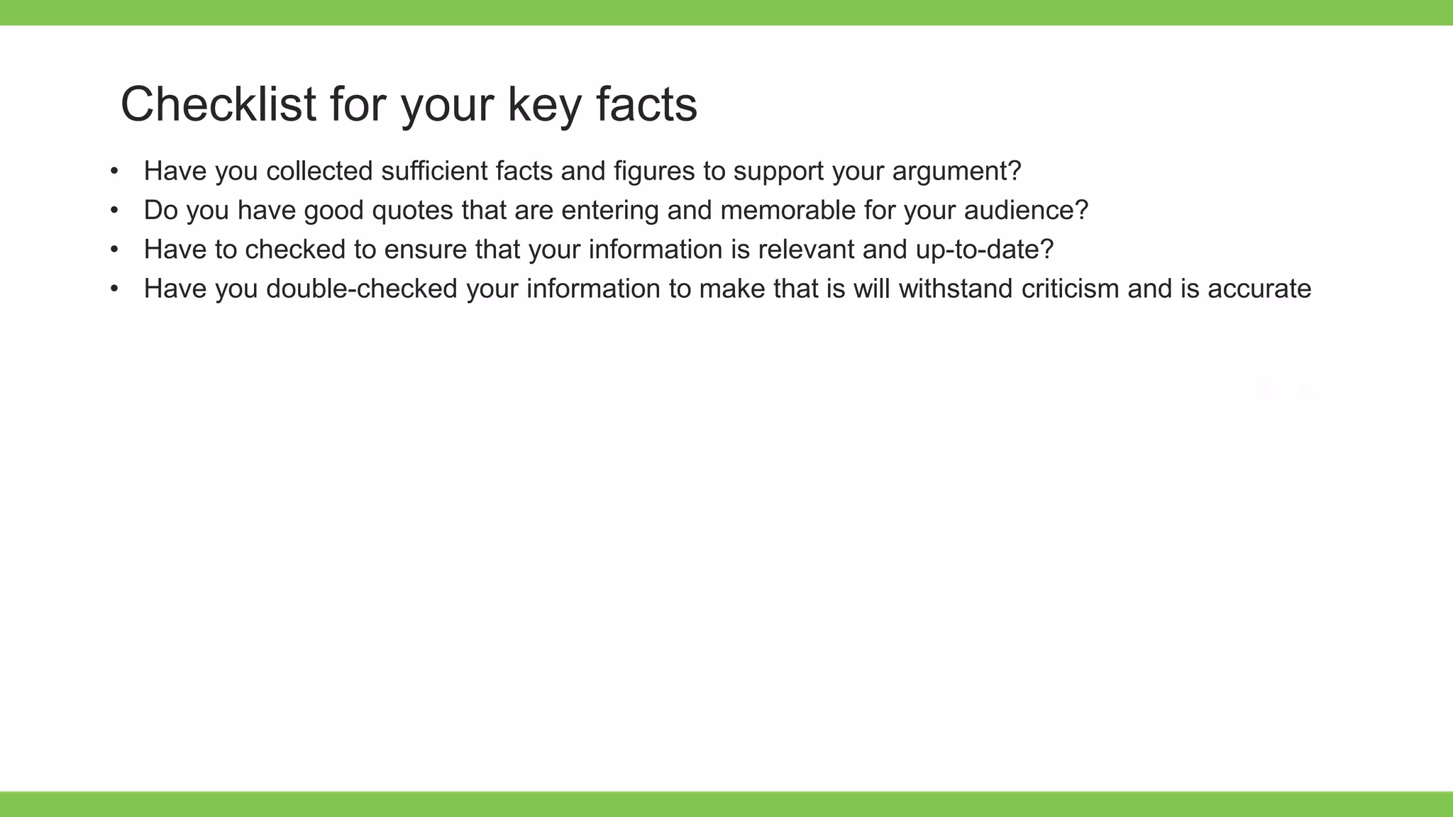 Add Text
Get a modern
PowerPoint
Presentation that is
beautifully designed.
Checklist for your key facts
• Have you collected sufficient facts and figures to support your argument?
• Do you have good quotes that are entering and memorable for your audience?
• Have to checked to ensure that your information is relevant and up-to-date?
• Have you double-checked your information to make that is will withstand criticism and is accurate
 