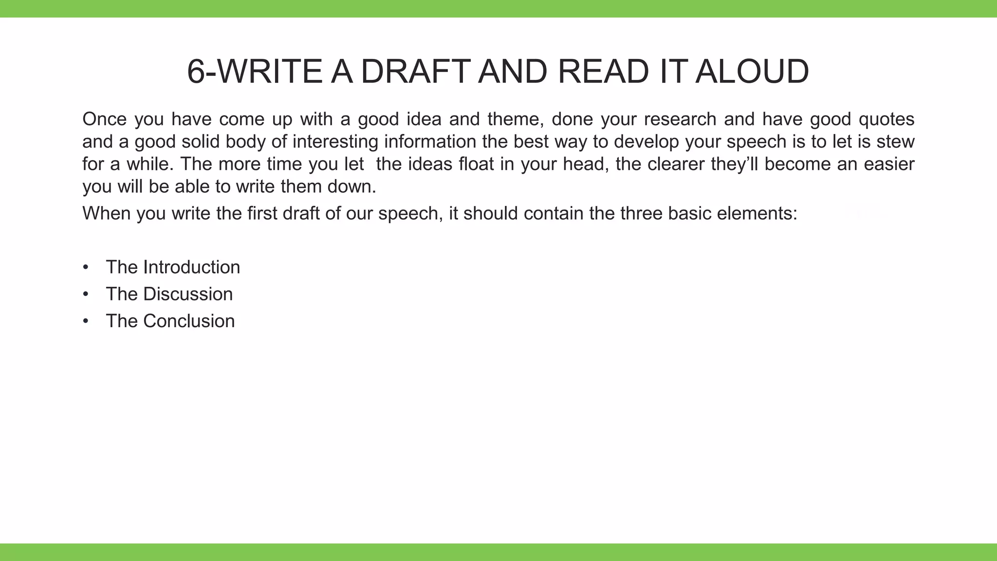 Add Text
Get a modern
PowerPoint
Presentation that is
beautifully designed.
6-WRITE A DRAFT AND READ IT ALOUD
Once you have come up with a good idea and theme, done your research and have good quotes
and a good solid body of interesting information the best way to develop your speech is to let is stew
for a while. The more time you let the ideas float in your head, the clearer they’ll become an easier
you will be able to write them down.
When you write the first draft of our speech, it should contain the three basic elements:
• The Introduction
• The Discussion
• The Conclusion
 
