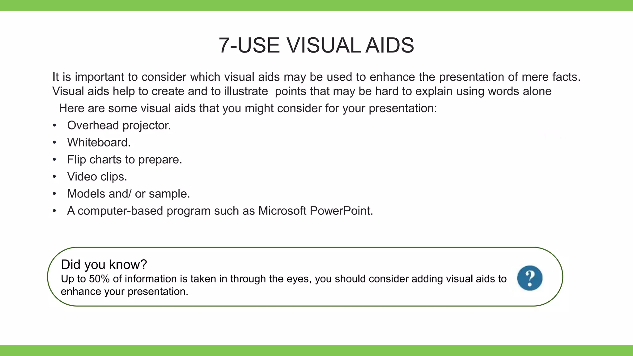 Add Text
Get a modern
PowerPoint
Presentation that is
beautifully designed.
7-USE VISUAL AIDS
It is important to consider which visual aids may be used to enhance the presentation of mere facts.
Visual aids help to create and to illustrate points that may be hard to explain using words alone
Here are some visual aids that you might consider for your presentation:
• Overhead projector.
• Whiteboard.
• Flip charts to prepare.
• Video clips.
• Models and/ or sample.
• A computer-based program such as Microsoft PowerPoint.
Did you know?
Up to 50% of information is taken in through the eyes, you should consider adding visual aids to
enhance your presentation.
 