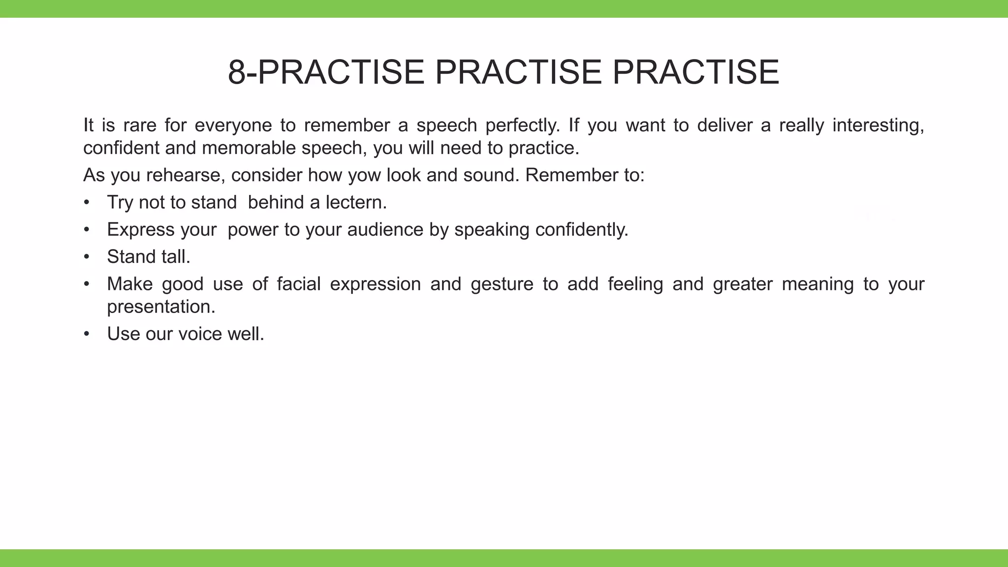 Add Text
Get a modern
PowerPoint
Presentation that is
beautifully designed.
8-PRACTISE PRACTISE PRACTISE
It is rare for everyone to remember a speech perfectly. If you want to deliver a really interesting,
confident and memorable speech, you will need to practice.
As you rehearse, consider how yow look and sound. Remember to:
• Try not to stand behind a lectern.
• Express your power to your audience by speaking confidently.
• Stand tall.
• Make good use of facial expression and gesture to add feeling and greater meaning to your
presentation.
• Use our voice well.
 