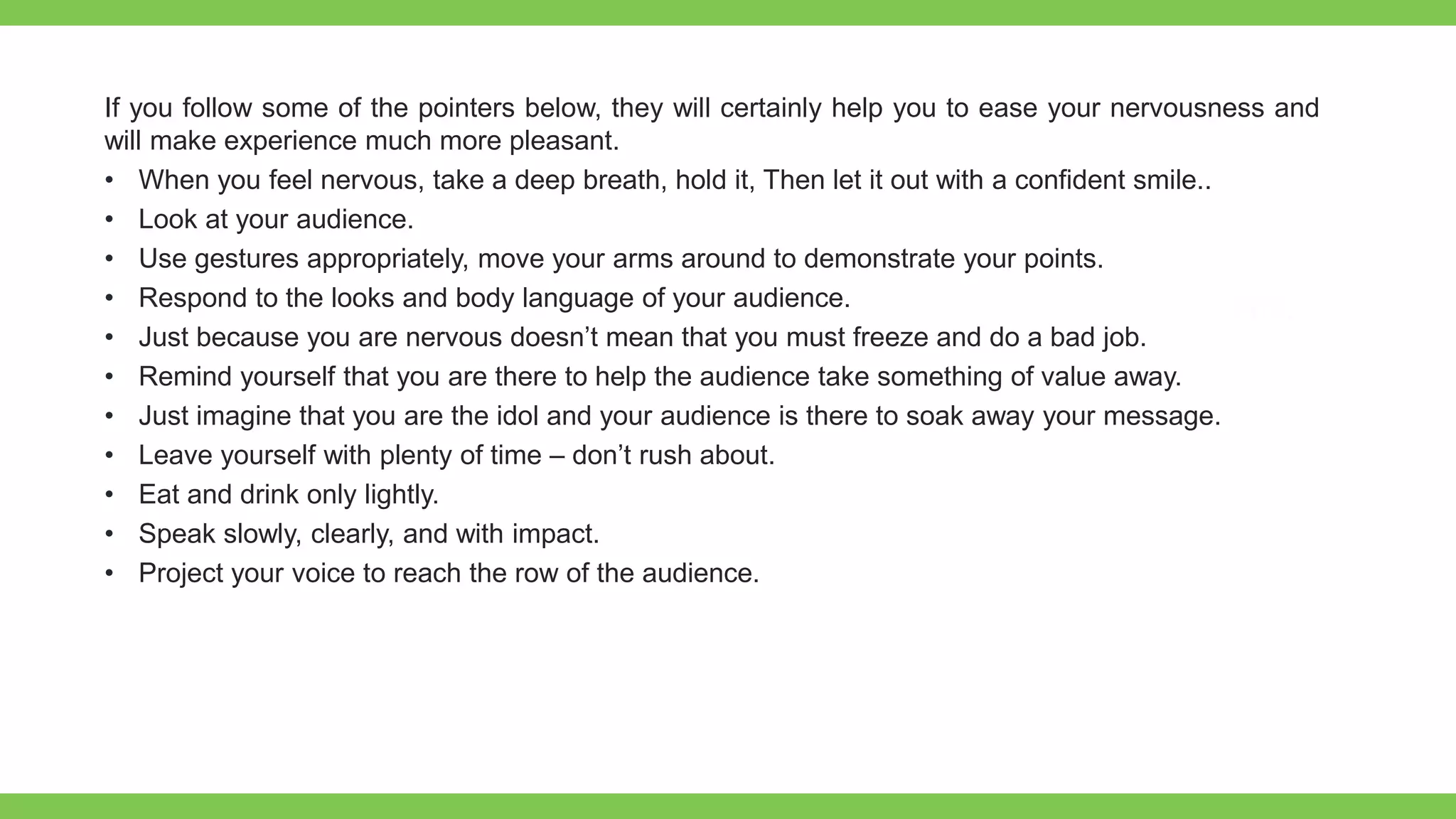 If you follow some of the pointers below, they will certainly help you to ease your nervousness and
will make experience much more pleasant.
• When you feel nervous, take a deep breath, hold it, Then let it out with a confident smile..
• Look at your audience.
• Use gestures appropriately, move your arms around to demonstrate your points.
• Respond to the looks and body language of your audience.
• Just because you are nervous doesn’t mean that you must freeze and do a bad job.
• Remind yourself that you are there to help the audience take something of value away.
• Just imagine that you are the idol and your audience is there to soak away your message.
• Leave yourself with plenty of time – don’t rush about.
• Eat and drink only lightly.
• Speak slowly, clearly, and with impact.
• Project your voice to reach the row of the audience.
 