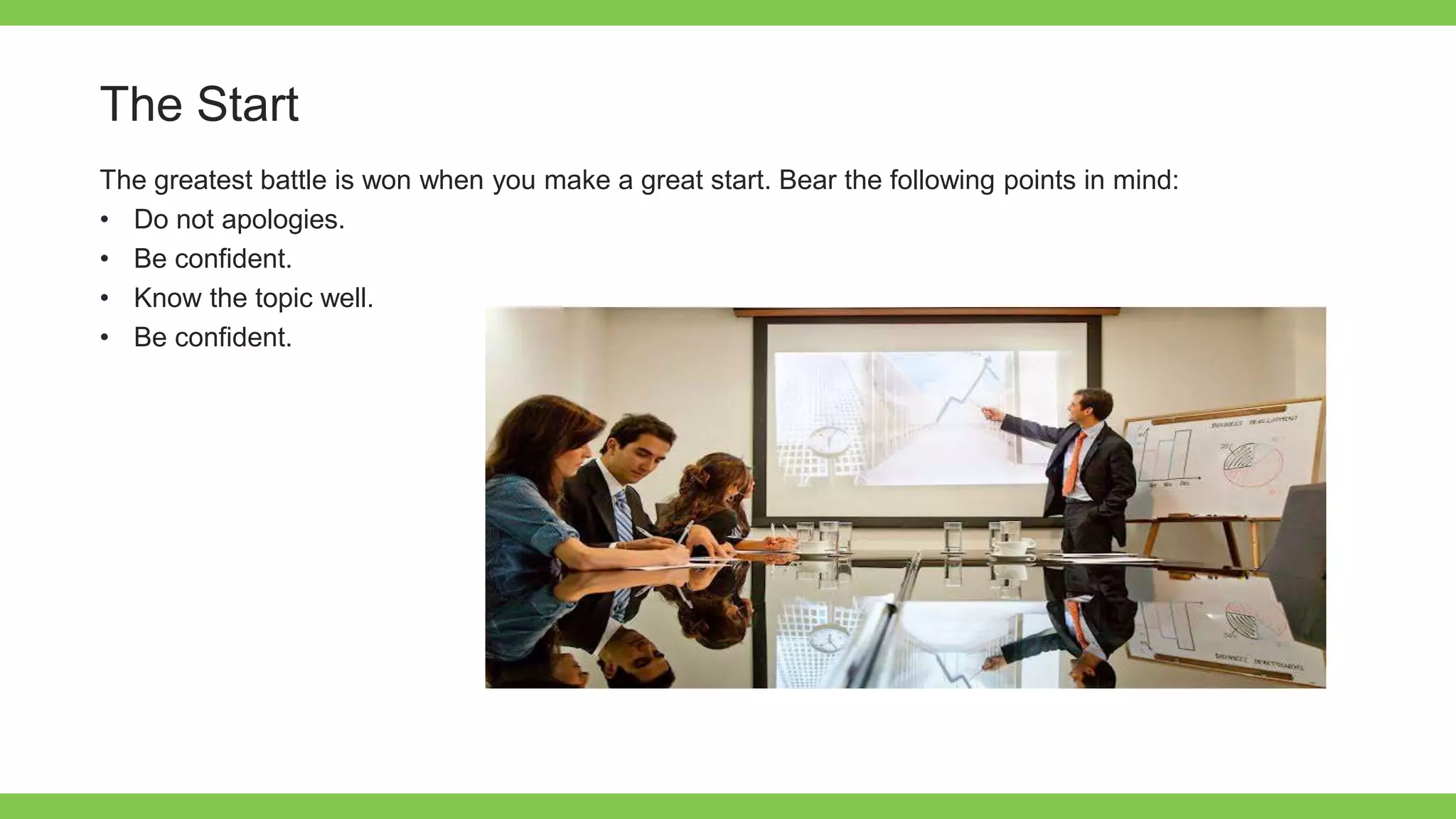 Add Text
Get a modern
PowerPoint
Presentation that is
beautifully designed.
The Start
The greatest battle is won when you make a great start. Bear the following points in mind:
• Do not apologies.
• Be confident.
• Know the topic well.
• Be confident.
 