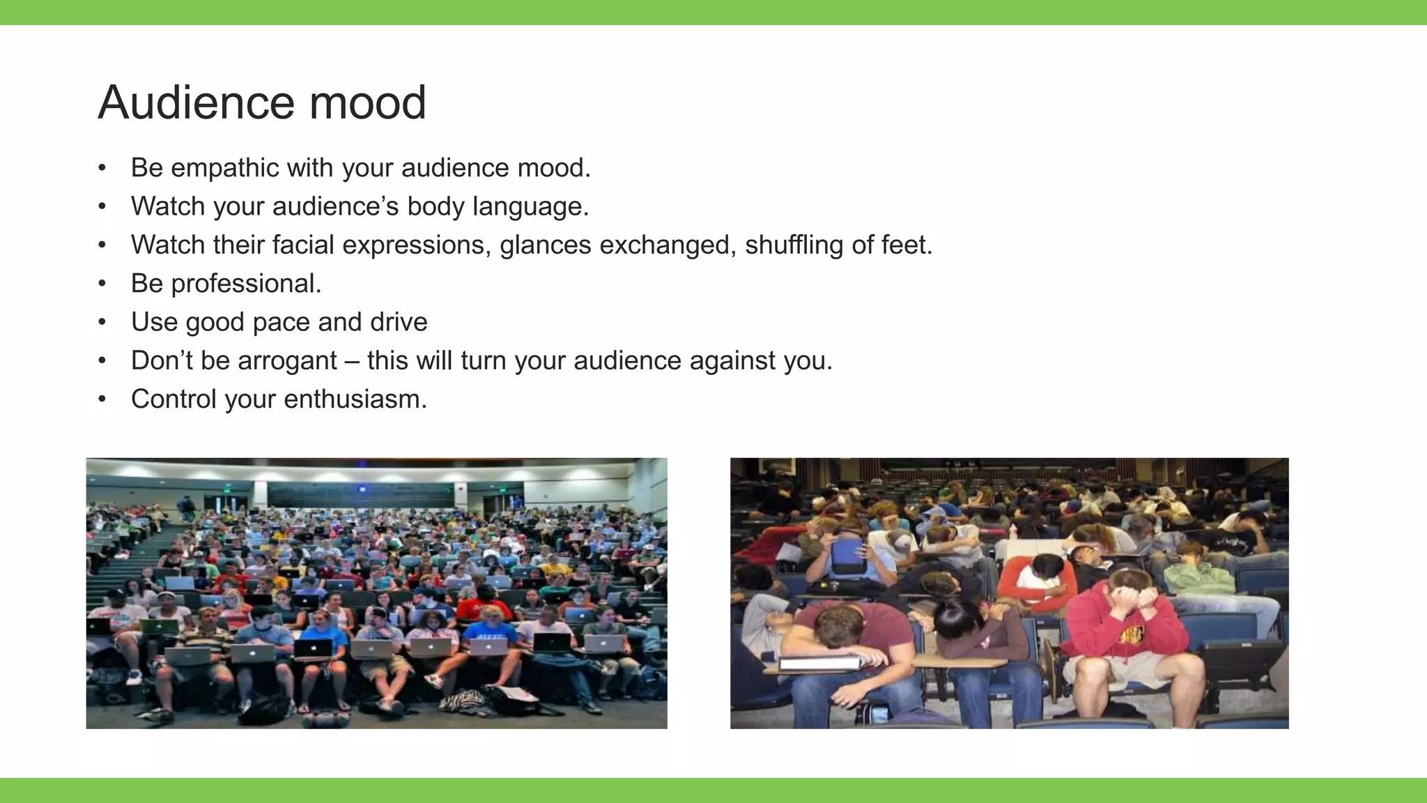 Add Text
Get a modern
PowerPoint
Presentation that is
beautifully designed.
Audience mood
• Be empathic with your audience mood.
• Watch your audience’s body language.
• Watch their facial expressions, glances exchanged, shuffling of feet.
• Be professional.
• Use good pace and drive
• Don’t be arrogant – this will turn your audience against you.
• Control your enthusiasm.
 