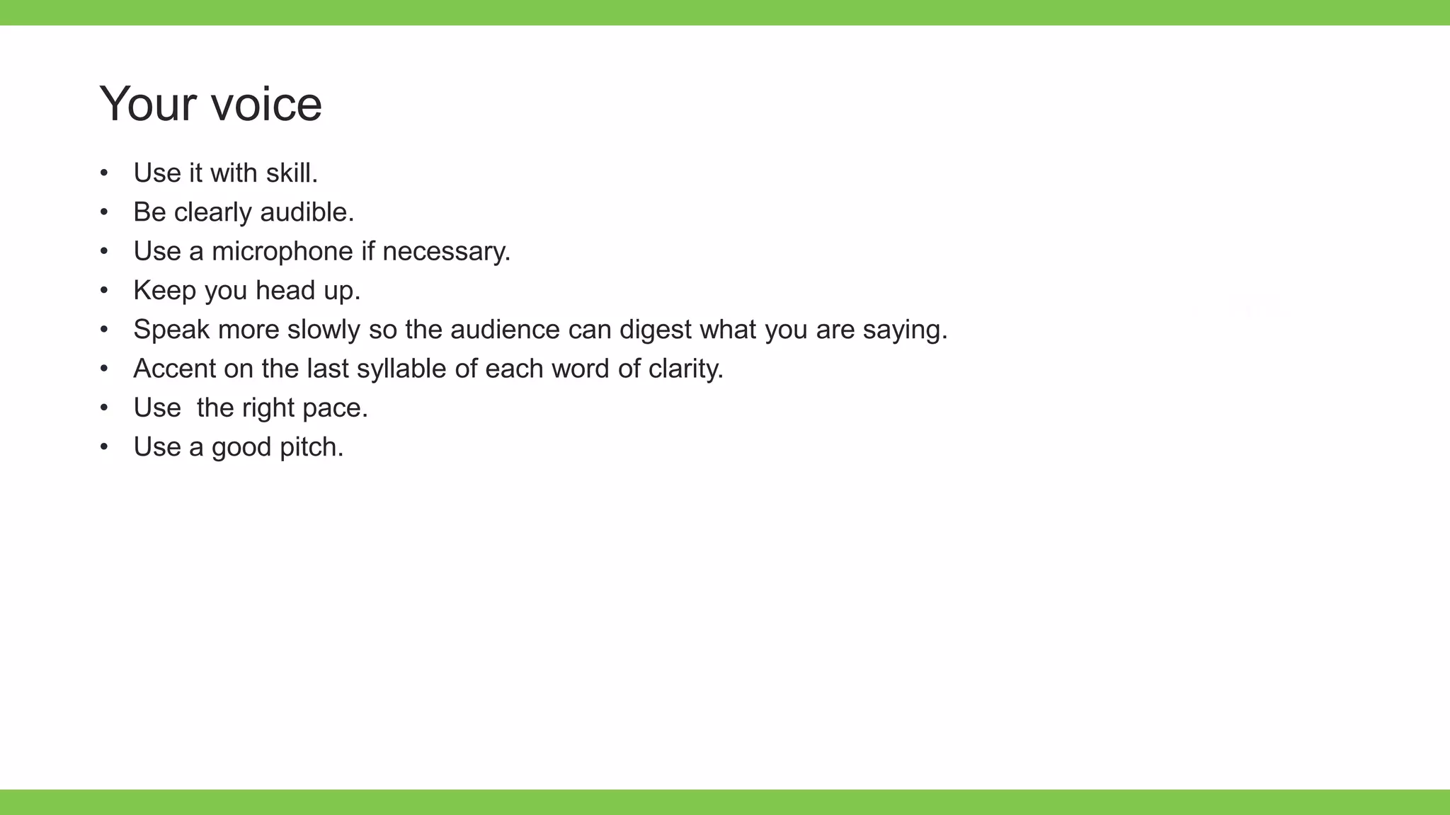 Add Text
Get a modern
PowerPoint
Presentation that is
beautifully designed.
Your voice
• Use it with skill.
• Be clearly audible.
• Use a microphone if necessary.
• Keep you head up.
• Speak more slowly so the audience can digest what you are saying.
• Accent on the last syllable of each word of clarity.
• Use the right pace.
• Use a good pitch.
 