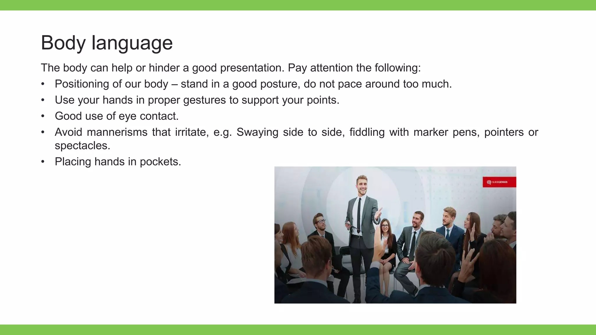 Add Text
Get a modern
PowerPoint
Presentation that is
beautifully designed.
Body language
The body can help or hinder a good presentation. Pay attention the following:
• Positioning of our body – stand in a good posture, do not pace around too much.
• Use your hands in proper gestures to support your points.
• Good use of eye contact.
• Avoid mannerisms that irritate, e.g. Swaying side to side, fiddling with marker pens, pointers or
spectacles.
• Placing hands in pockets.
 