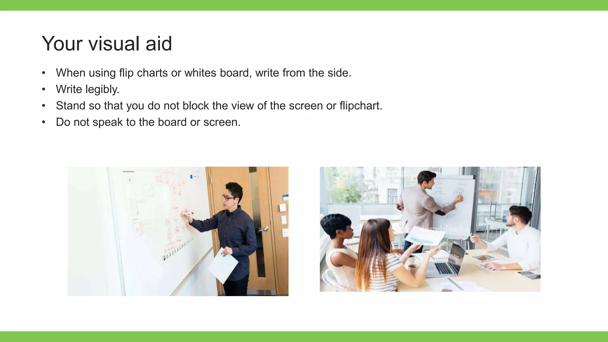 Add Text
Get a modern
PowerPoint
Presentation that is
beautifully designed.
Your visual aid
• When using flip charts or whites board, write from the side.
• Write legibly.
• Stand so that you do not block the view of the screen or flipchart.
• Do not speak to the board or screen.
 