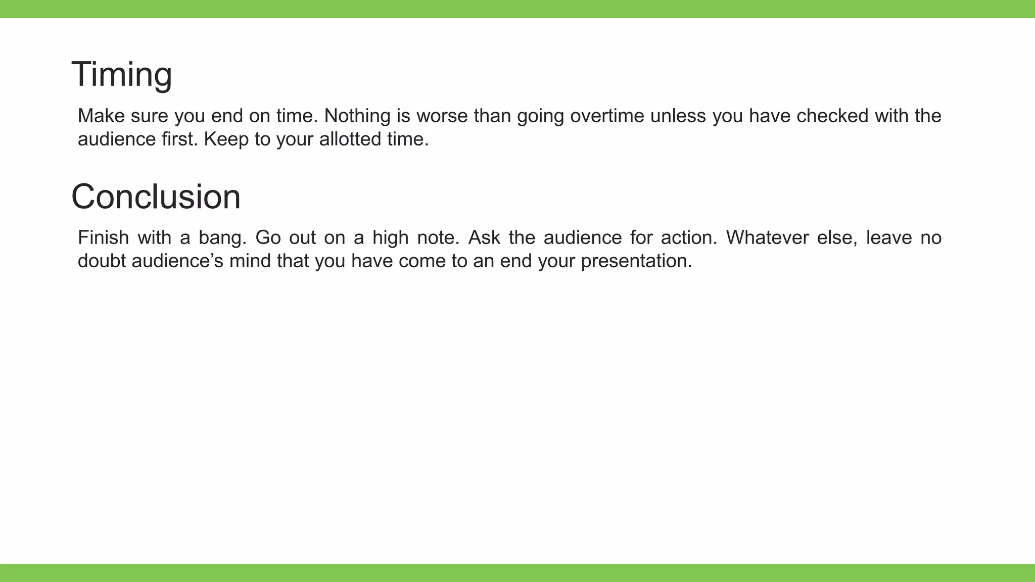 Add Text
Get a modern
PowerPoint
Presentation that is
beautifully designed.
Timing
Make sure you end on time. Nothing is worse than going overtime unless you have checked with the
audience first. Keep to your allotted time.
Conclusion
Finish with a bang. Go out on a high note. Ask the audience for action. Whatever else, leave no
doubt audience’s mind that you have come to an end your presentation.
 