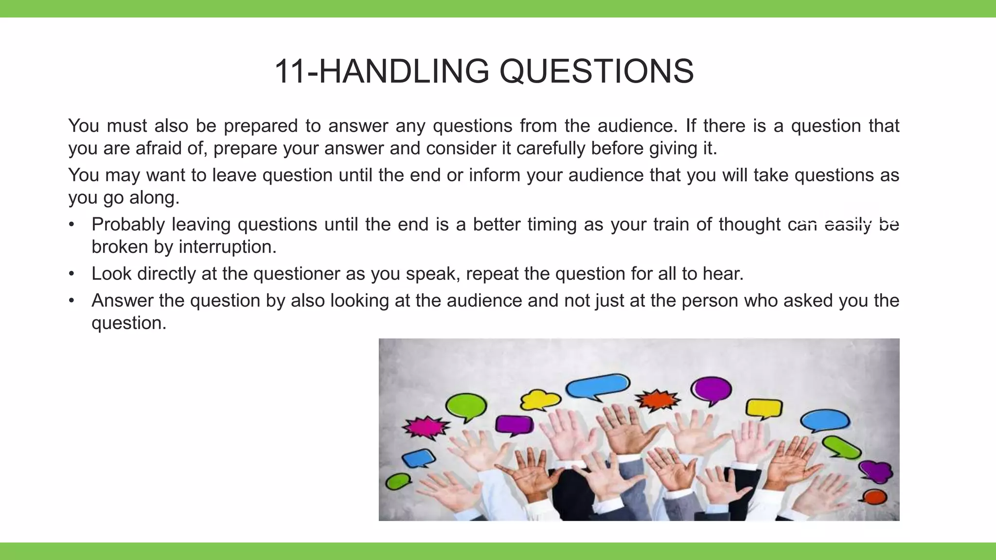 Add Text
Get a modern
PowerPoint
Presentation that is
beautifully designed.
11-HANDLING QUESTIONS
You must also be prepared to answer any questions from the audience. If there is a question that
you are afraid of, prepare your answer and consider it carefully before giving it.
You may want to leave question until the end or inform your audience that you will take questions as
you go along.
• Probably leaving questions until the end is a better timing as your train of thought can easily be
broken by interruption.
• Look directly at the questioner as you speak, repeat the question for all to hear.
• Answer the question by also looking at the audience and not just at the person who asked you the
question.
 