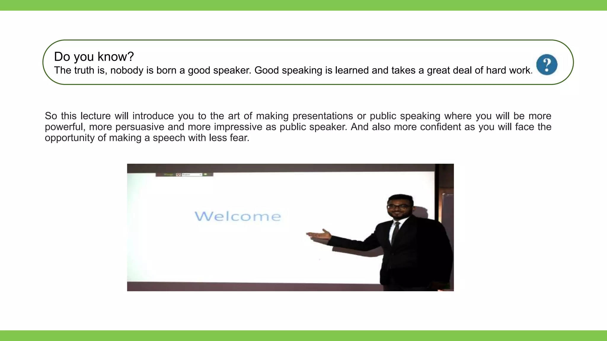 Add Text
Get a modern
PowerPoint
Presentation that is
beautifully designed.
So this lecture will introduce you to the art of making presentations or public speaking where you will be more
powerful, more persuasive and more impressive as public speaker. And also more confident as you will face the
opportunity of making a speech with less fear.
Do you know?
The truth is, nobody is born a good speaker. Good speaking is learned and takes a great deal of hard work.
 
