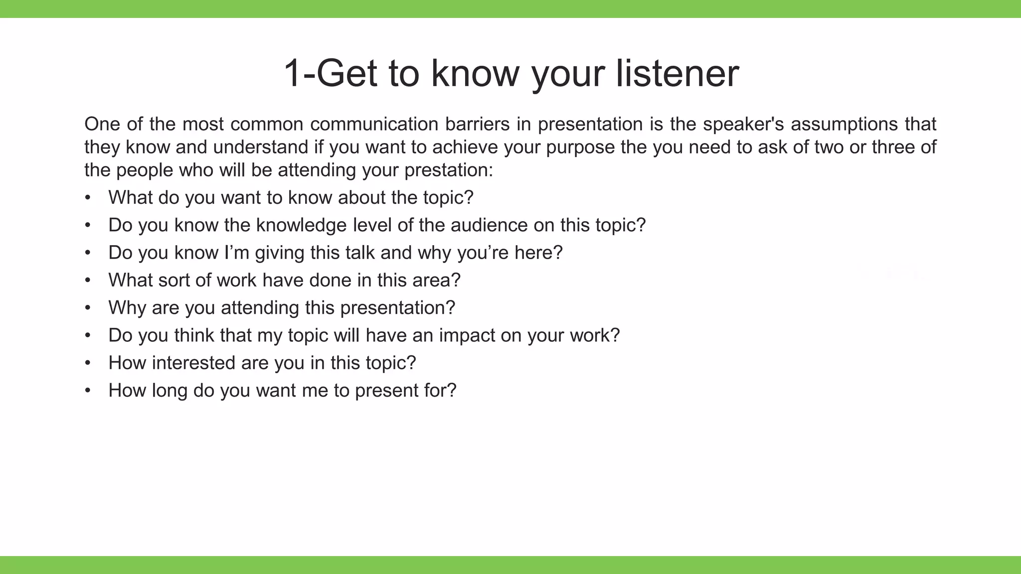 Add Text
Get a modern
PowerPoint
Presentation that is
beautifully designed.
1-Get to know your listener
One of the most common communication barriers in presentation is the speaker's assumptions that
they know and understand if you want to achieve your purpose the you need to ask of two or three of
the people who will be attending your prestation:
• What do you want to know about the topic?
• Do you know the knowledge level of the audience on this topic?
• Do you know I’m giving this talk and why you’re here?
• What sort of work have done in this area?
• Why are you attending this presentation?
• Do you think that my topic will have an impact on your work?
• How interested are you in this topic?
• How long do you want me to present for?
 