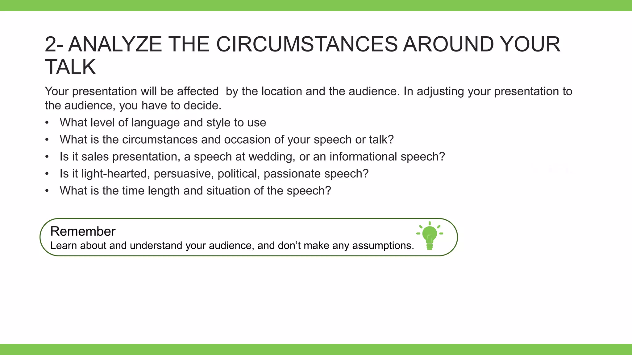 Add Text
Get a modern
PowerPoint
Presentation that is
beautifully designed.
2- ANALYZE THE CIRCUMSTANCES AROUND YOUR
TALK
Your presentation will be affected by the location and the audience. In adjusting your presentation to
the audience, you have to decide.
• What level of language and style to use
• What is the circumstances and occasion of your speech or talk?
• Is it sales presentation, a speech at wedding, or an informational speech?
• Is it light-hearted, persuasive, political, passionate speech?
• What is the time length and situation of the speech?
Remember
Learn about and understand your audience, and don’t make any assumptions.
 