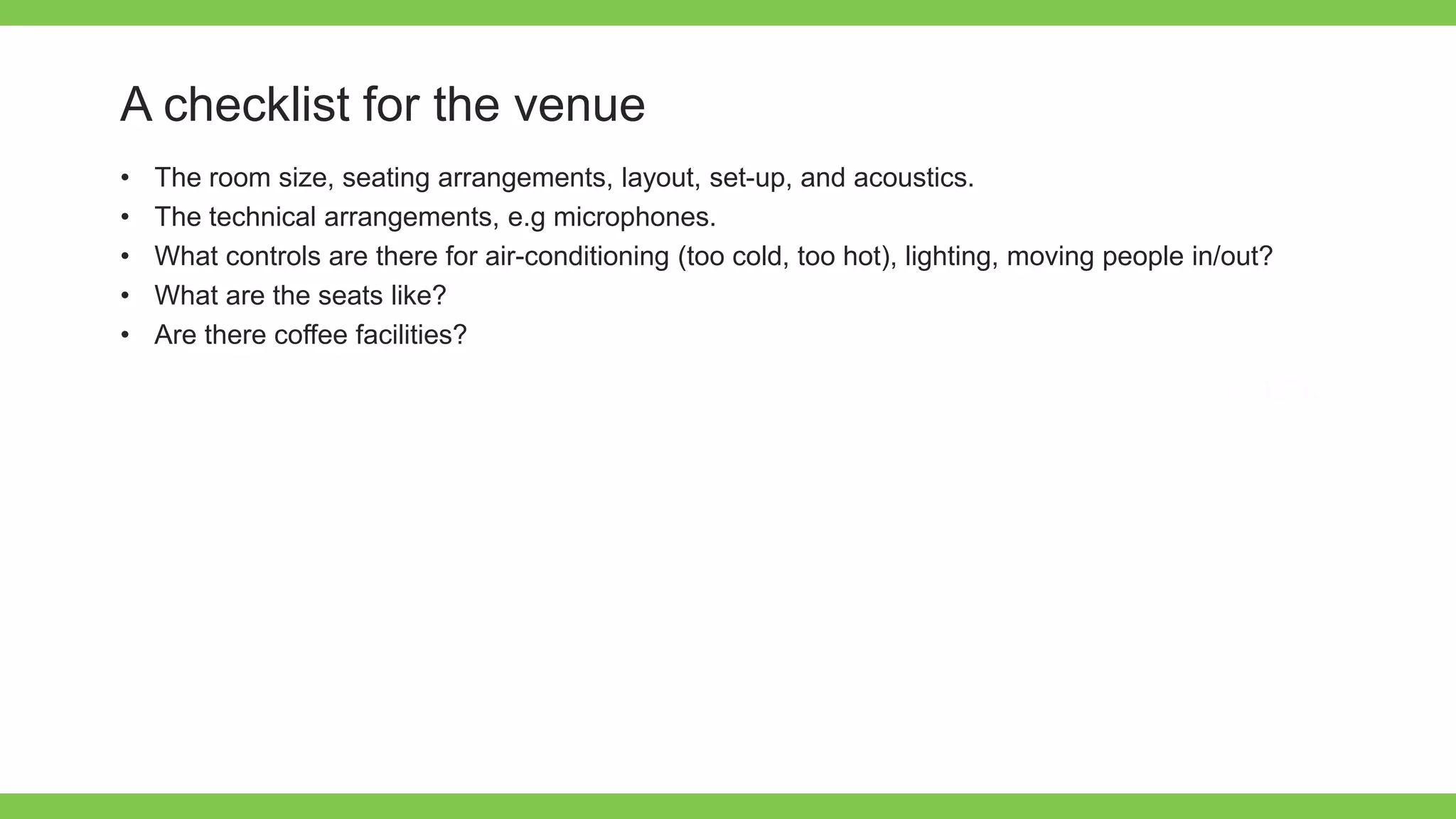 Add Text
Get a modern
PowerPoint
Presentation that is
beautifully designed.
A checklist for the venue
• The room size, seating arrangements, layout, set-up, and acoustics.
• The technical arrangements, e.g microphones.
• What controls are there for air-conditioning (too cold, too hot), lighting, moving people in/out?
• What are the seats like?
• Are there coffee facilities?
 