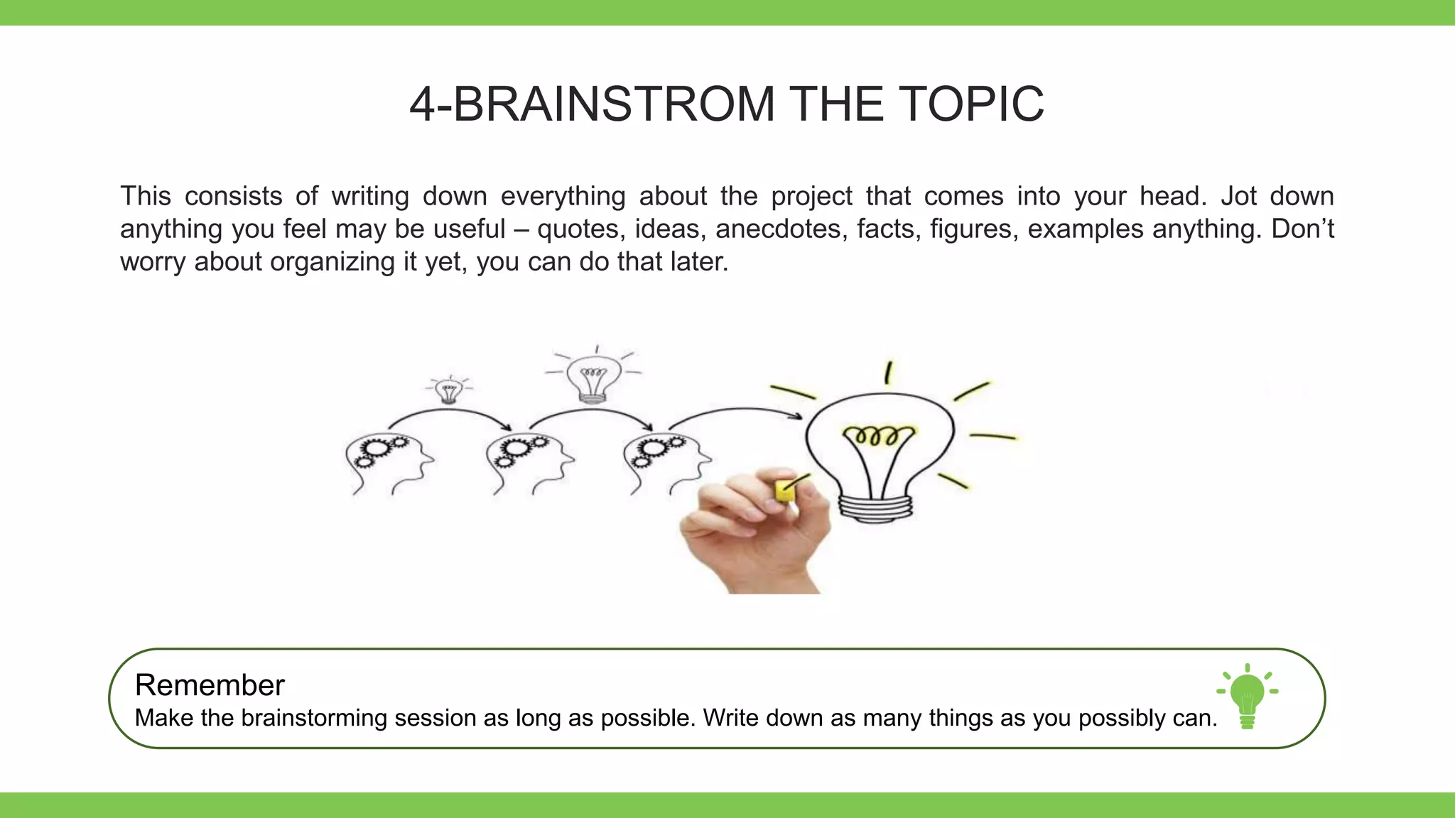 Add Text
Get a modern
PowerPoint
Presentation that is
beautifully designed.
4-BRAINSTROM THE TOPIC
This consists of writing down everything about the project that comes into your head. Jot down
anything you feel may be useful – quotes, ideas, anecdotes, facts, figures, examples anything. Don’t
worry about organizing it yet, you can do that later.
Remember
Make the brainstorming session as long as possible. Write down as many things as you possibly can.
 