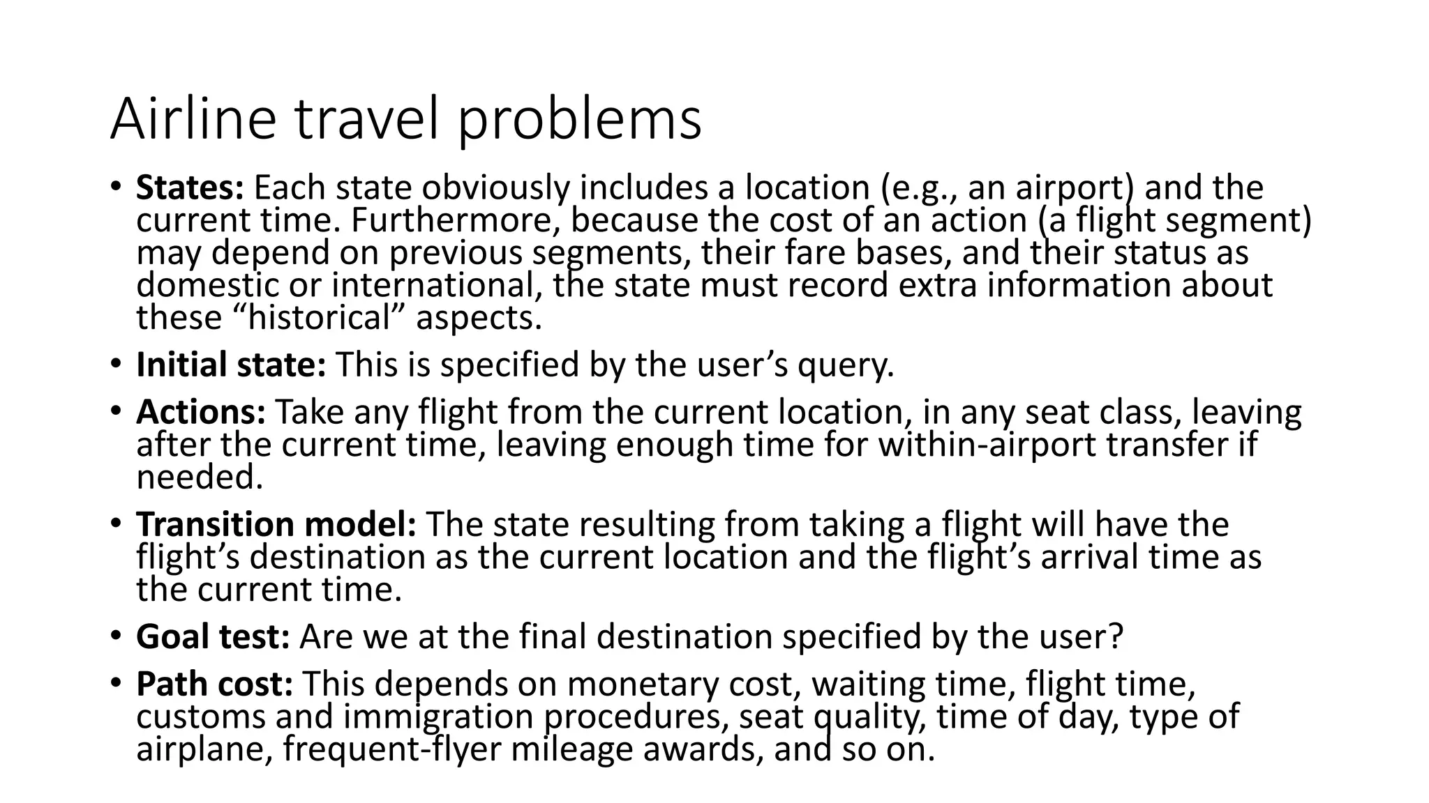 Airline travel problems
• States: Each state obviously includes a location (e.g., an airport) and the
current time. Furthermore, because the cost of an action (a flight segment)
may depend on previous segments, their fare bases, and their status as
domestic or international, the state must record extra information about
these “historical” aspects.
• Initial state: This is specified by the user’s query.
• Actions: Take any flight from the current location, in any seat class, leaving
after the current time, leaving enough time for within-airport transfer if
needed.
• Transition model: The state resulting from taking a flight will have the
flight’s destination as the current location and the flight’s arrival time as
the current time.
• Goal test: Are we at the final destination specified by the user?
• Path cost: This depends on monetary cost, waiting time, flight time,
customs and immigration procedures, seat quality, time of day, type of
airplane, frequent-flyer mileage awards, and so on.
 