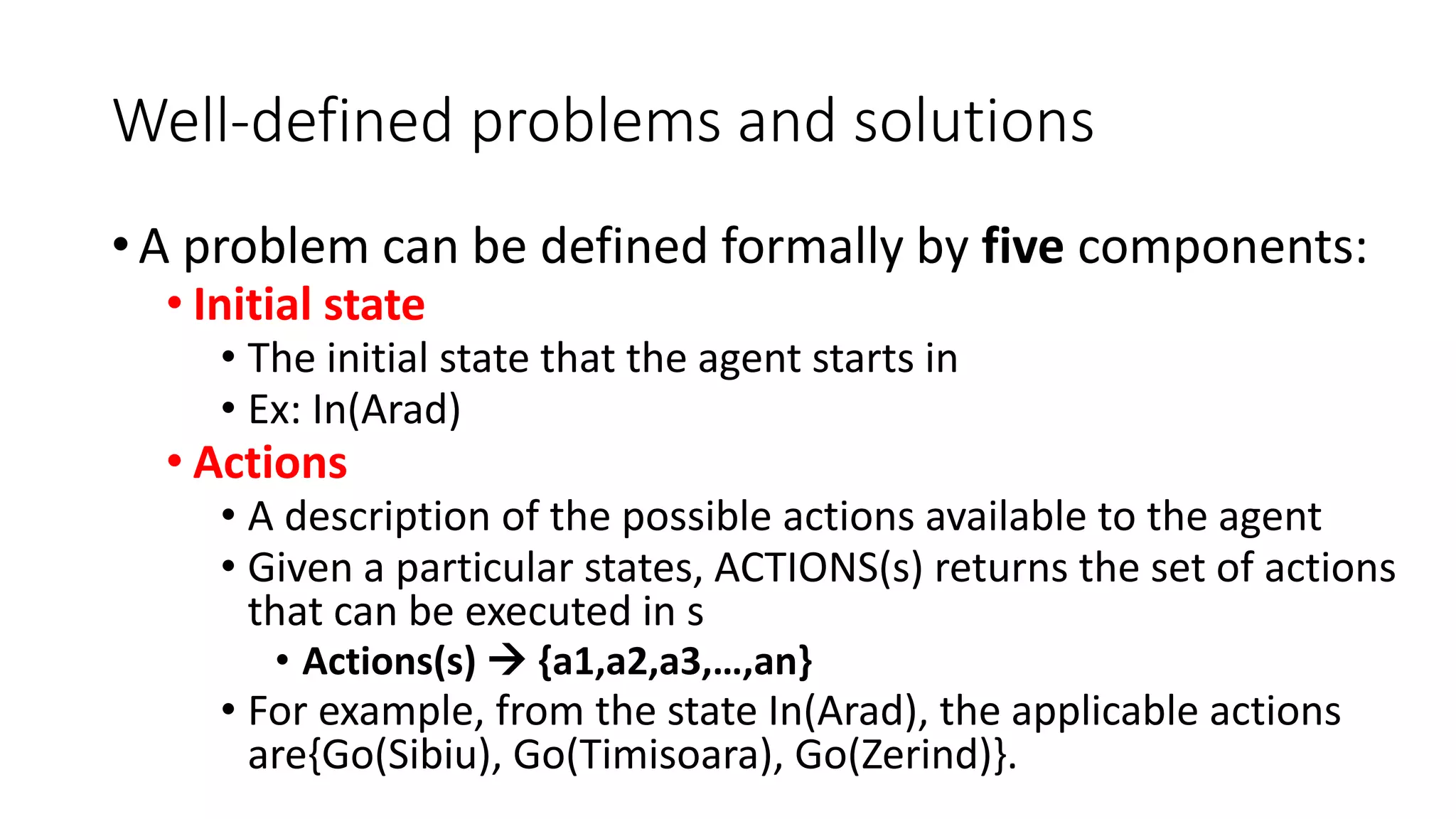 Well-defined problems and solutions
• A problem can be defined formally by five components:
• Initial state
• The initial state that the agent starts in
• Ex: In(Arad)
• Actions
• A description of the possible actions available to the agent
• Given a particular states, ACTIONS(s) returns the set of actions
that can be executed in s
• Actions(s)  {a1,a2,a3,…,an}
• For example, from the state In(Arad), the applicable actions
are{Go(Sibiu), Go(Timisoara), Go(Zerind)}.
 