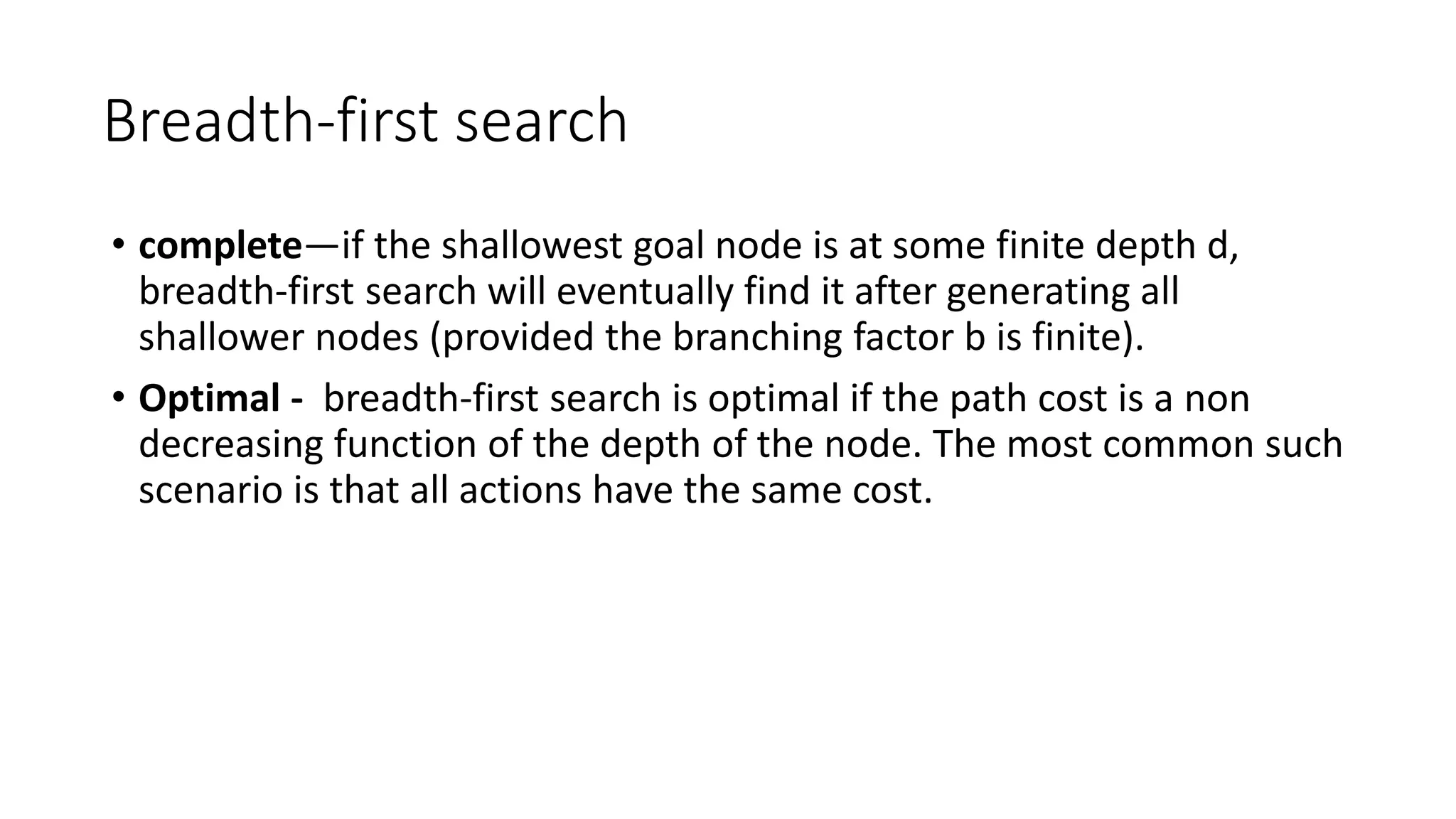 Breadth-first search
• complete—if the shallowest goal node is at some finite depth d,
breadth-first search will eventually find it after generating all
shallower nodes (provided the branching factor b is finite).
• Optimal - breadth-first search is optimal if the path cost is a non
decreasing function of the depth of the node. The most common such
scenario is that all actions have the same cost.
 