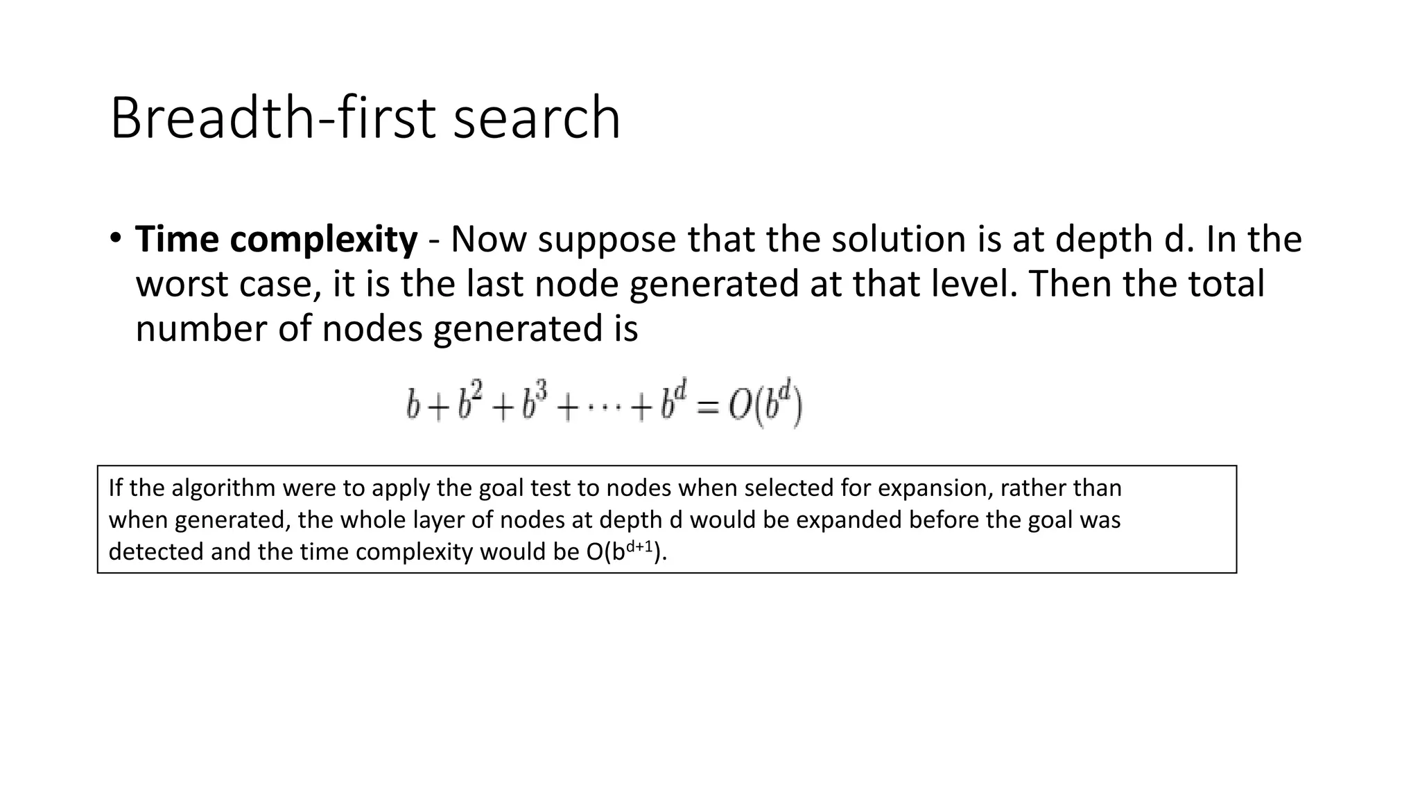 Breadth-first search
• Time complexity - Now suppose that the solution is at depth d. In the
worst case, it is the last node generated at that level. Then the total
number of nodes generated is
If the algorithm were to apply the goal test to nodes when selected for expansion, rather than
when generated, the whole layer of nodes at depth d would be expanded before the goal was
detected and the time complexity would be O(bd+1).
 