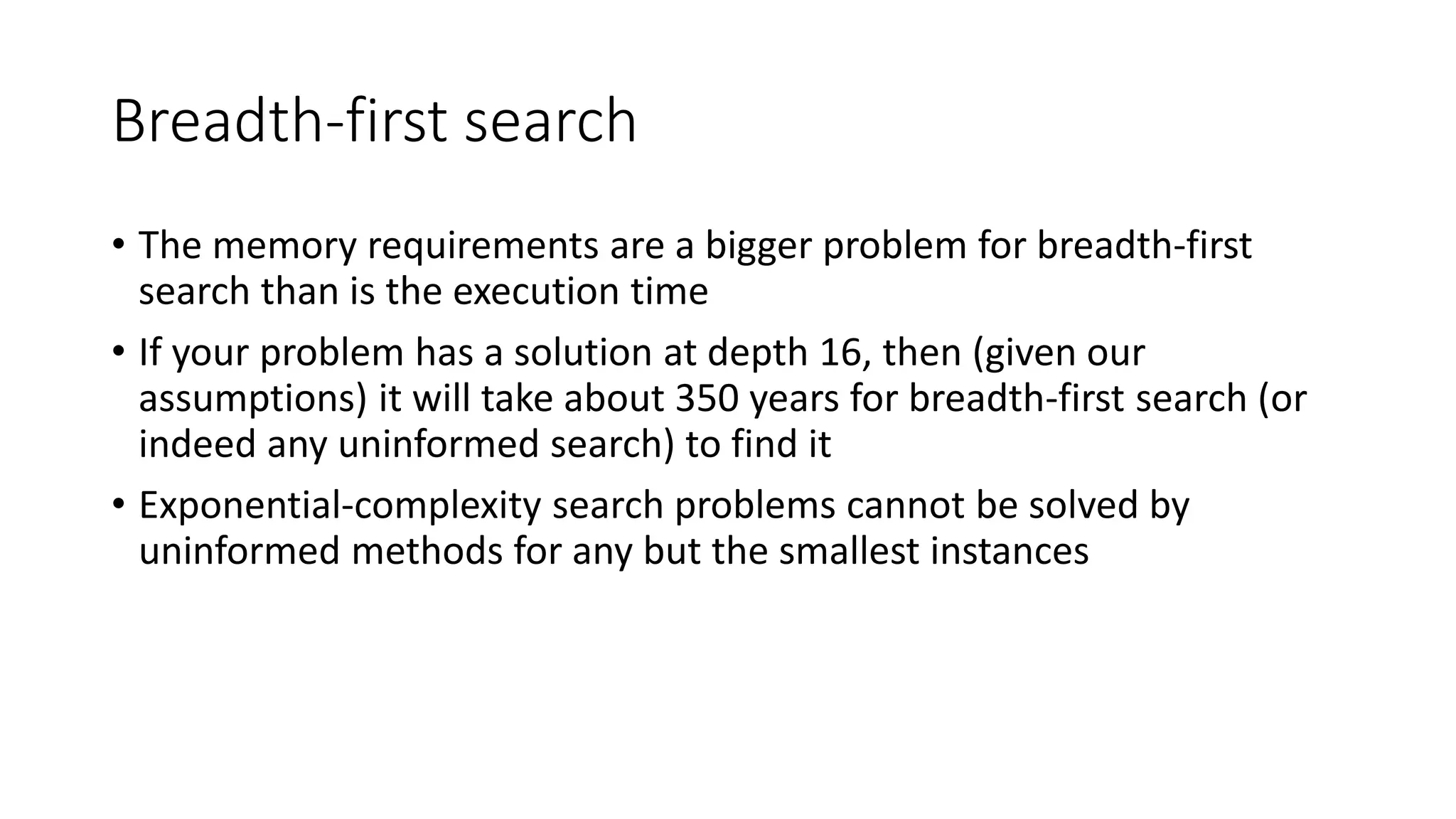 Breadth-first search
• The memory requirements are a bigger problem for breadth-first
search than is the execution time
• If your problem has a solution at depth 16, then (given our
assumptions) it will take about 350 years for breadth-first search (or
indeed any uninformed search) to find it
• Exponential-complexity search problems cannot be solved by
uninformed methods for any but the smallest instances
 