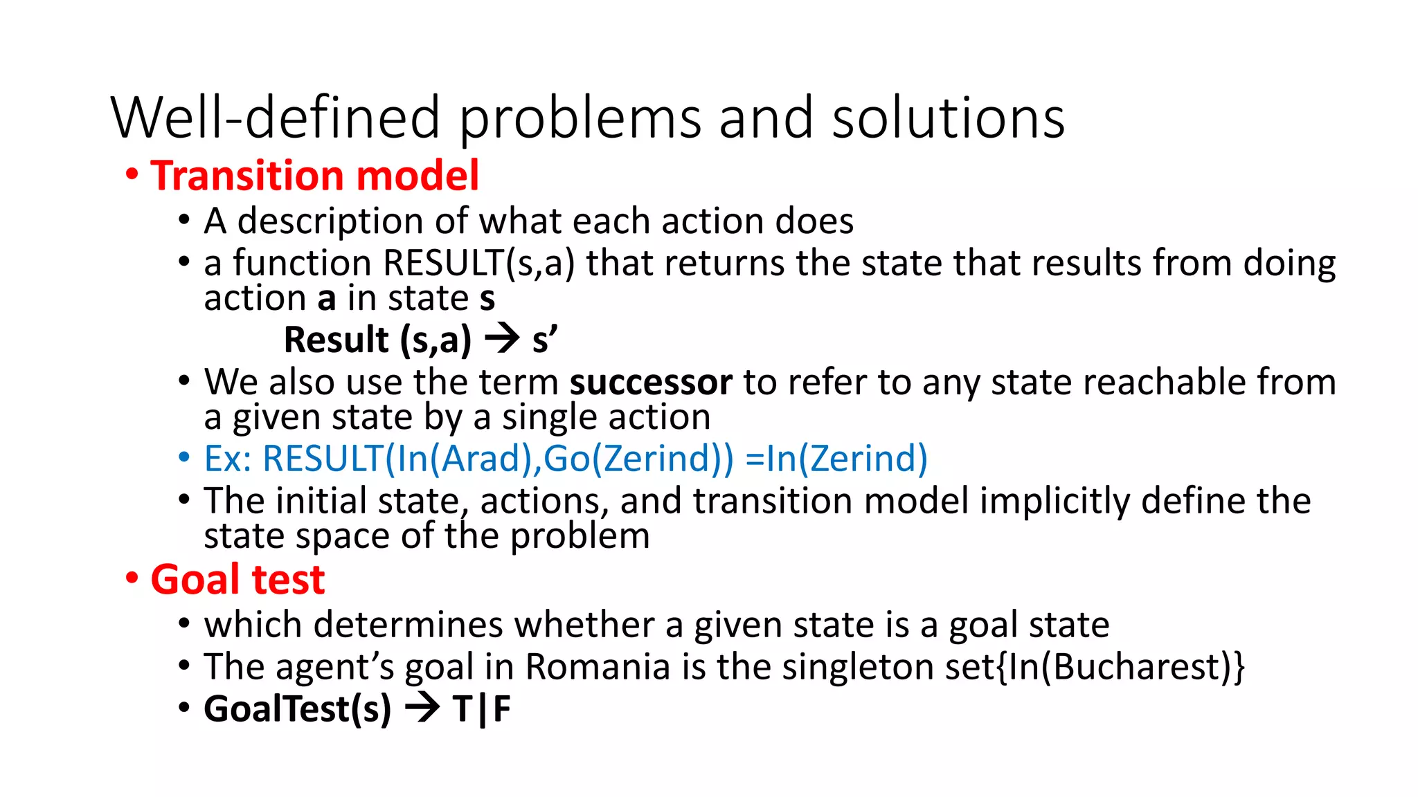 Well-defined problems and solutions
• Transition model
• A description of what each action does
• a function RESULT(s,a) that returns the state that results from doing
action a in state s
Result (s,a)  s’
• We also use the term successor to refer to any state reachable from
a given state by a single action
• Ex: RESULT(In(Arad),Go(Zerind)) =In(Zerind)
• The initial state, actions, and transition model implicitly define the
state space of the problem
• Goal test
• which determines whether a given state is a goal state
• The agent’s goal in Romania is the singleton set{In(Bucharest)}
• GoalTest(s)  T|F
 