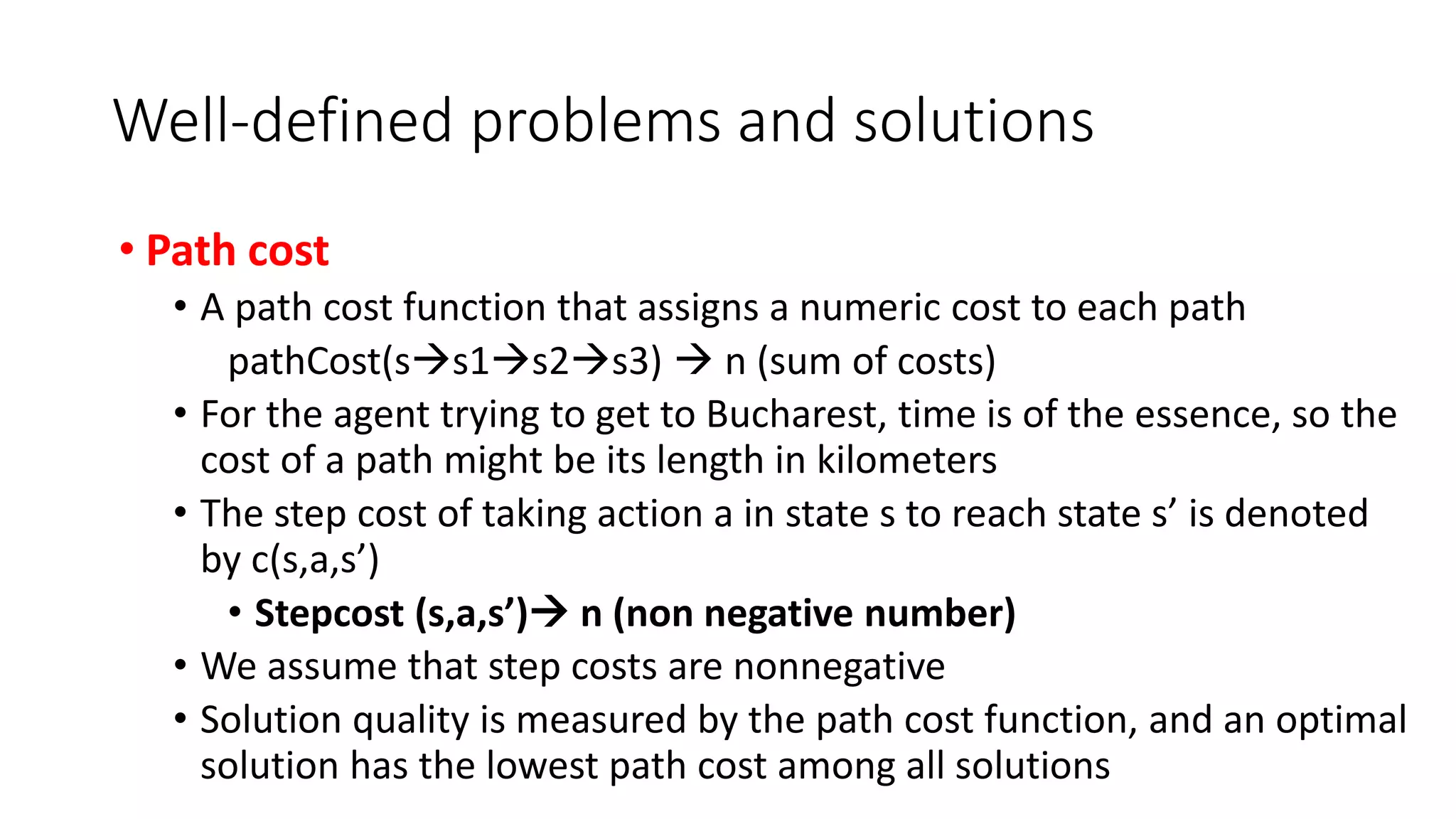 Well-defined problems and solutions
• Path cost
• A path cost function that assigns a numeric cost to each path
pathCost(ss1s2s3)  n (sum of costs)
• For the agent trying to get to Bucharest, time is of the essence, so the
cost of a path might be its length in kilometers
• The step cost of taking action a in state s to reach state s’ is denoted
by c(s,a,s’)
• Stepcost (s,a,s’) n (non negative number)
• We assume that step costs are nonnegative
• Solution quality is measured by the path cost function, and an optimal
solution has the lowest path cost among all solutions
 