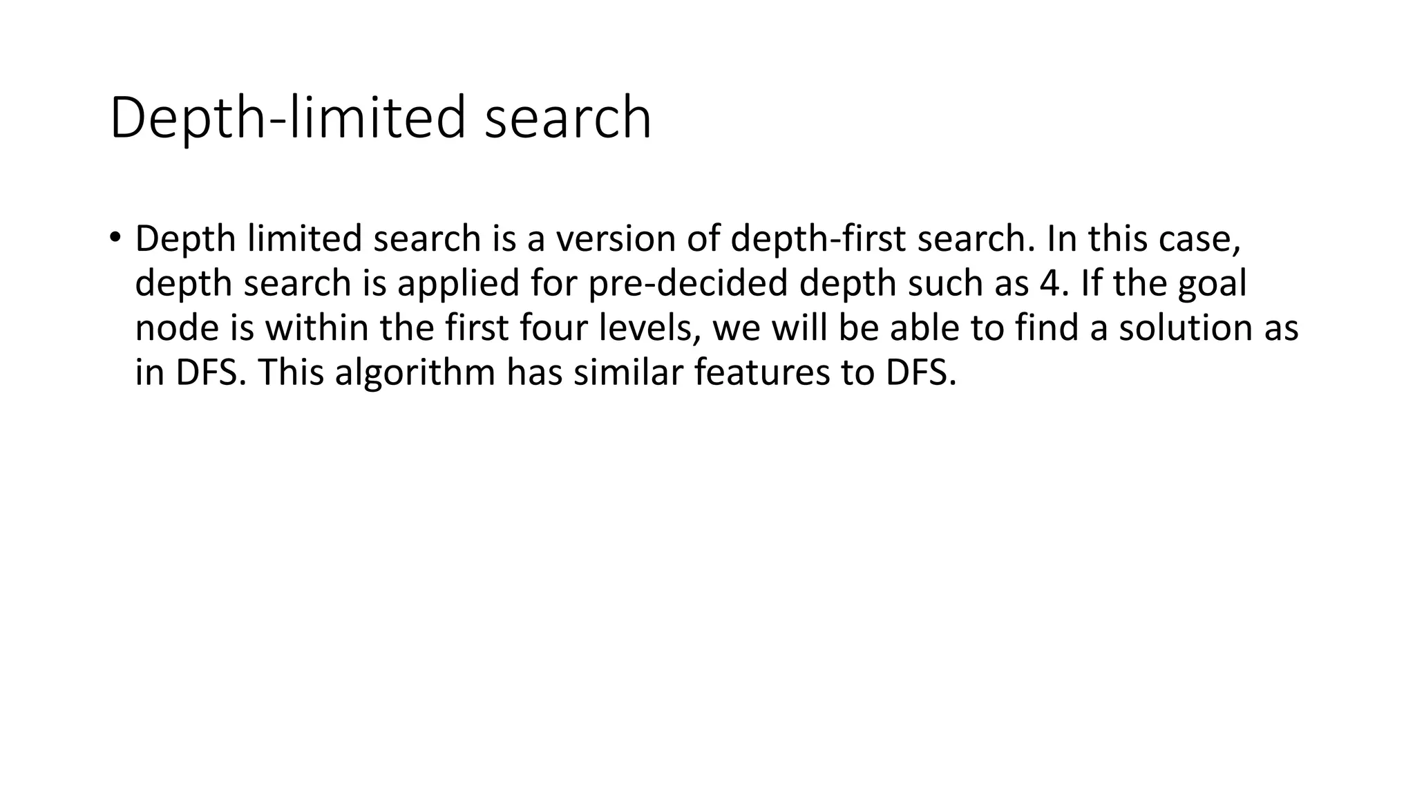 Depth-limited search
• Depth limited search is a version of depth-first search. In this case,
depth search is applied for pre-decided depth such as 4. If the goal
node is within the first four levels, we will be able to find a solution as
in DFS. This algorithm has similar features to DFS.
 