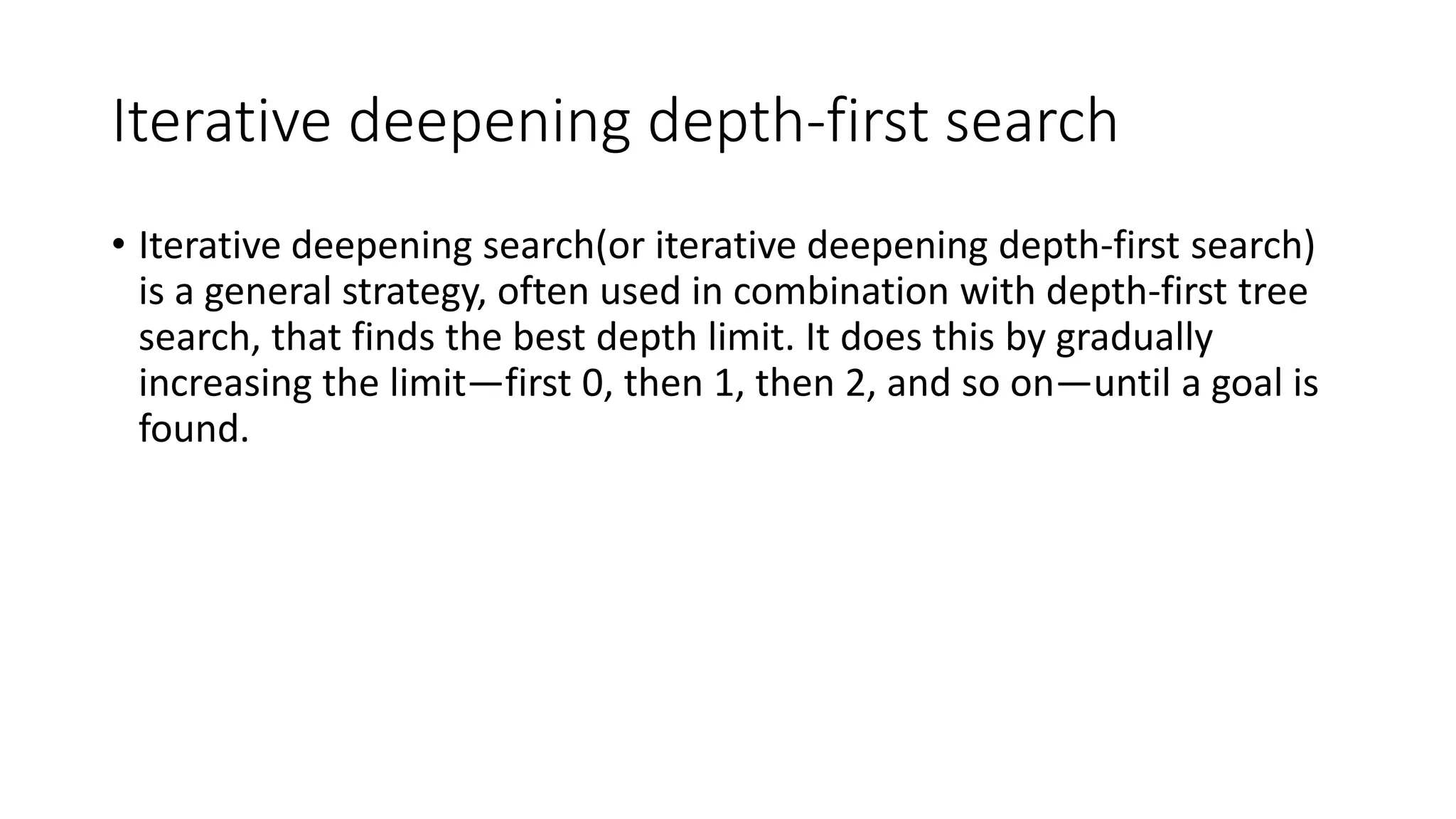 Iterative deepening depth-first search
• Iterative deepening search(or iterative deepening depth-first search)
is a general strategy, often used in combination with depth-first tree
search, that finds the best depth limit. It does this by gradually
increasing the limit—first 0, then 1, then 2, and so on—until a goal is
found.
 