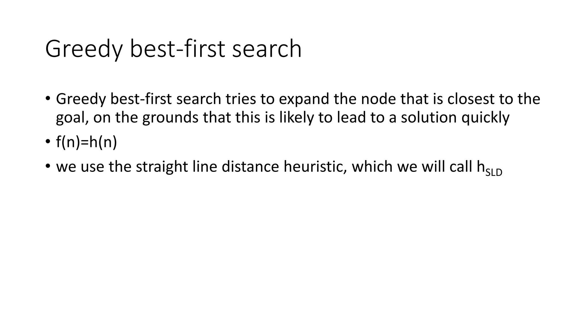 Greedy best-first search
• Greedy best-first search tries to expand the node that is closest to the
goal, on the grounds that this is likely to lead to a solution quickly
• f(n)=h(n)
• we use the straight line distance heuristic, which we will call hSLD
 