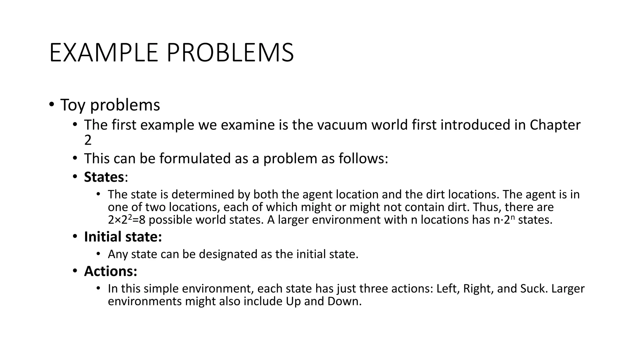 EXAMPLE PROBLEMS
• Toy problems
• The first example we examine is the vacuum world first introduced in Chapter
2
• This can be formulated as a problem as follows:
• States:
• The state is determined by both the agent location and the dirt locations. The agent is in
one of two locations, each of which might or might not contain dirt. Thus, there are
2×22=8 possible world states. A larger environment with n locations has n·2n states.
• Initial state:
• Any state can be designated as the initial state.
• Actions:
• In this simple environment, each state has just three actions: Left, Right, and Suck. Larger
environments might also include Up and Down.
 