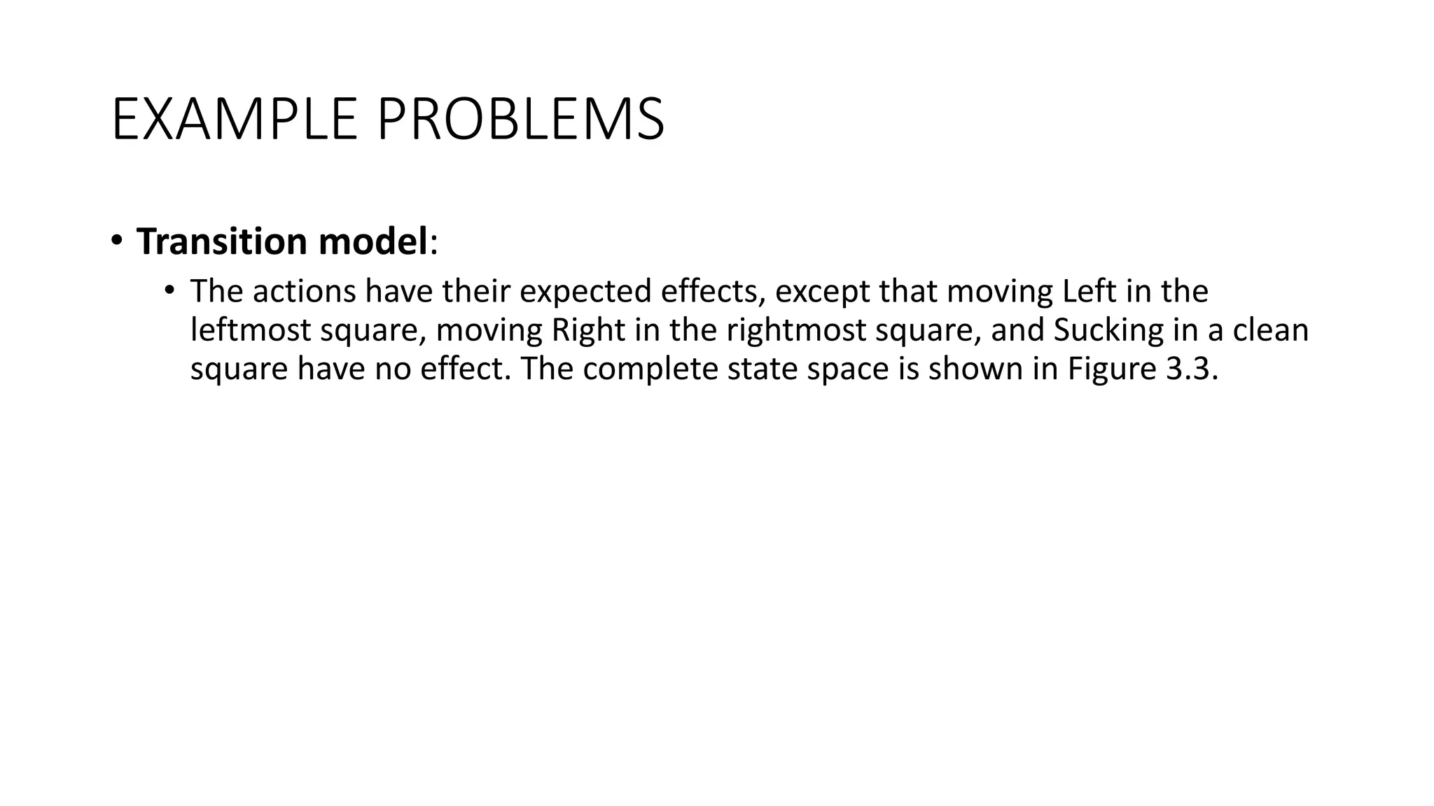 EXAMPLE PROBLEMS
• Transition model:
• The actions have their expected effects, except that moving Left in the
leftmost square, moving Right in the rightmost square, and Sucking in a clean
square have no effect. The complete state space is shown in Figure 3.3.
 