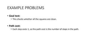 EXAMPLE PROBLEMS
• Goal test:
• This checks whether all the squares are clean.
• Path cost:
• Each step costs 1, so the path cost is the number of steps in the path.
 