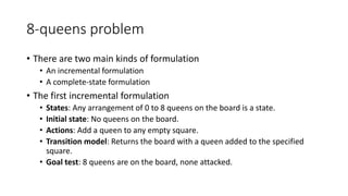 8-queens problem
• There are two main kinds of formulation
• An incremental formulation
• A complete-state formulation
• The first incremental formulation
• States: Any arrangement of 0 to 8 queens on the board is a state.
• Initial state: No queens on the board.
• Actions: Add a queen to any empty square.
• Transition model: Returns the board with a queen added to the specified
square.
• Goal test: 8 queens are on the board, none attacked.
 