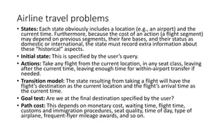Airline travel problems
• States: Each state obviously includes a location (e.g., an airport) and the
current time. Furthermore, because the cost of an action (a flight segment)
may depend on previous segments, their fare bases, and their status as
domestic or international, the state must record extra information about
these “historical” aspects.
• Initial state: This is specified by the user’s query.
• Actions: Take any flight from the current location, in any seat class, leaving
after the current time, leaving enough time for within-airport transfer if
needed.
• Transition model: The state resulting from taking a flight will have the
flight’s destination as the current location and the flight’s arrival time as
the current time.
• Goal test: Are we at the final destination specified by the user?
• Path cost: This depends on monetary cost, waiting time, flight time,
customs and immigration procedures, seat quality, time of day, type of
airplane, frequent-flyer mileage awards, and so on.
 