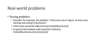 Real-world problems
• Touring problems
• Consider, for example, the problem “Visit every city in Figure at least once,
starting and ending in Bucharest.”
• Initial state would be In(Bucharest),Visited({Bucharest})
• A typical intermediate state would be In(Vaslui),
Visited({Bucharest,Urziceni,Vaslui})
 