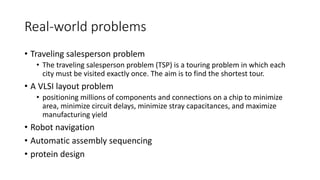 Real-world problems
• Traveling salesperson problem
• The traveling salesperson problem (TSP) is a touring problem in which each
city must be visited exactly once. The aim is to find the shortest tour.
• A VLSI layout problem
• positioning millions of components and connections on a chip to minimize
area, minimize circuit delays, minimize stray capacitances, and maximize
manufacturing yield
• Robot navigation
• Automatic assembly sequencing
• protein design
 