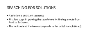 SEARCHING FOR SOLUTIONS
• A solution is an action sequence
• First few steps in growing the search tree for finding a route from
Arad to Bucharest
• The root node of the tree corresponds to the initial state, In(Arad)
 