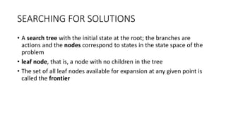 SEARCHING FOR SOLUTIONS
• A search tree with the initial state at the root; the branches are
actions and the nodes correspond to states in the state space of the
problem
• leaf node, that is, a node with no children in the tree
• The set of all leaf nodes available for expansion at any given point is
called the frontier
 