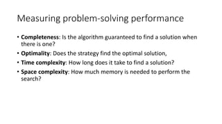 Measuring problem-solving performance
• Completeness: Is the algorithm guaranteed to find a solution when
there is one?
• Optimality: Does the strategy find the optimal solution,
• Time complexity: How long does it take to find a solution?
• Space complexity: How much memory is needed to perform the
search?
 