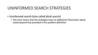 UNINFORMED SEARCH STRATEGIES
• Uninformed search (also called blind search)
• The term means that the strategies have no additional information about
states beyond that provided in the problem definition
 