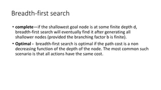 Breadth-first search
• complete—if the shallowest goal node is at some finite depth d,
breadth-first search will eventually find it after generating all
shallower nodes (provided the branching factor b is finite).
• Optimal - breadth-first search is optimal if the path cost is a non
decreasing function of the depth of the node. The most common such
scenario is that all actions have the same cost.
 